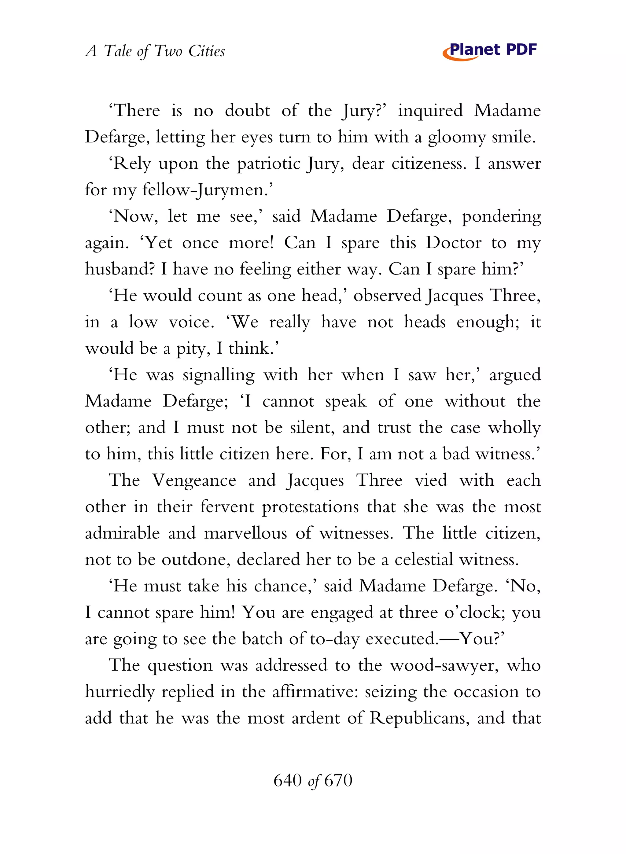 A Tale of Two Cities
640 of 670
‘There is no doubt of the Jury?’ inquired Madame
Defarge, letting her eyes turn to him with a gloomy smile.
‘Rely upon the patriotic Jury, dear citizeness. I answer
for my fellow-Jurymen.’
‘Now, let me see,’ said Madame Defarge, pondering
again. ‘Yet once more! Can I spare this Doctor to my
husband? I have no feeling either way. Can I spare him?’
‘He would count as one head,’ observed Jacques Three,
in a low voice. ‘We really have not heads enough; it
would be a pity, I think.’
‘He was signalling with her when I saw her,’ argued
Madame Defarge; ‘I cannot speak of one without the
other; and I must not be silent, and trust the case wholly
to him, this little citizen here. For, I am not a bad witness.’
The Vengeance and Jacques Three vied with each
other in their fervent protestations that she was the most
admirable and marvellous of witnesses. The little citizen,
not to be outdone, declared her to be a celestial witness.
‘He must take his chance,’ said Madame Defarge. ‘No,
I cannot spare him! You are engaged at three o’clock; you
are going to see the batch of to-day executed.—You?’
The question was addressed to the wood-sawyer, who
hurriedly replied in the affirmative: seizing the occasion to
add that he was the most ardent of Republicans, and that
 