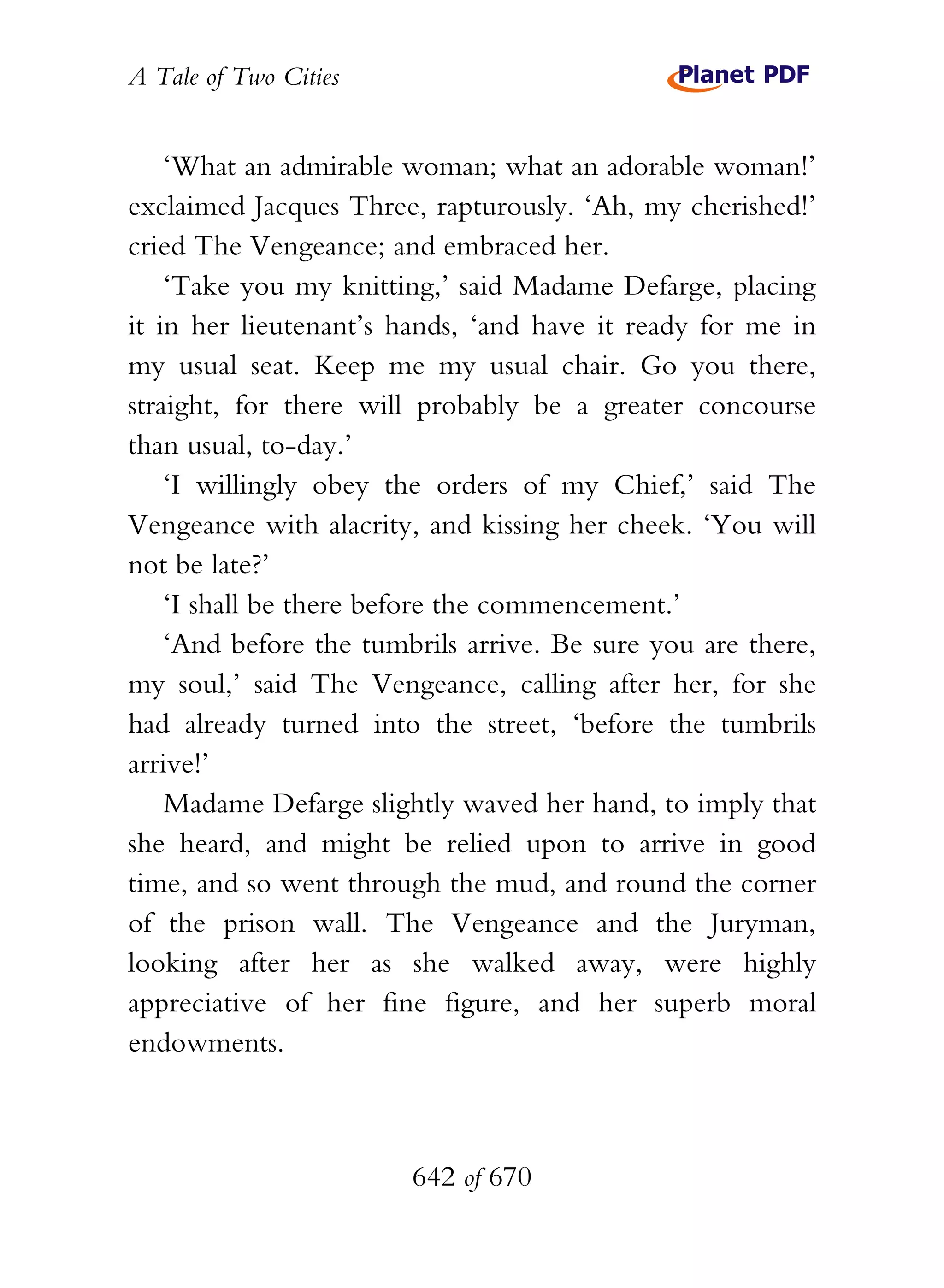 A Tale of Two Cities
642 of 670
‘What an admirable woman; what an adorable woman!’
exclaimed Jacques Three, rapturously. ‘Ah, my cherished!’
cried The Vengeance; and embraced her.
‘Take you my knitting,’ said Madame Defarge, placing
it in her lieutenant’s hands, ‘and have it ready for me in
my usual seat. Keep me my usual chair. Go you there,
straight, for there will probably be a greater concourse
than usual, to-day.’
‘I willingly obey the orders of my Chief,’ said The
Vengeance with alacrity, and kissing her cheek. ‘You will
not be late?’
‘I shall be there before the commencement.’
‘And before the tumbrils arrive. Be sure you are there,
my soul,’ said The Vengeance, calling after her, for she
had already turned into the street, ‘before the tumbrils
arrive!’
Madame Defarge slightly waved her hand, to imply that
she heard, and might be relied upon to arrive in good
time, and so went through the mud, and round the corner
of the prison wall. The Vengeance and the Juryman,
looking after her as she walked away, were highly
appreciative of her fine figure, and her superb moral
endowments.
 