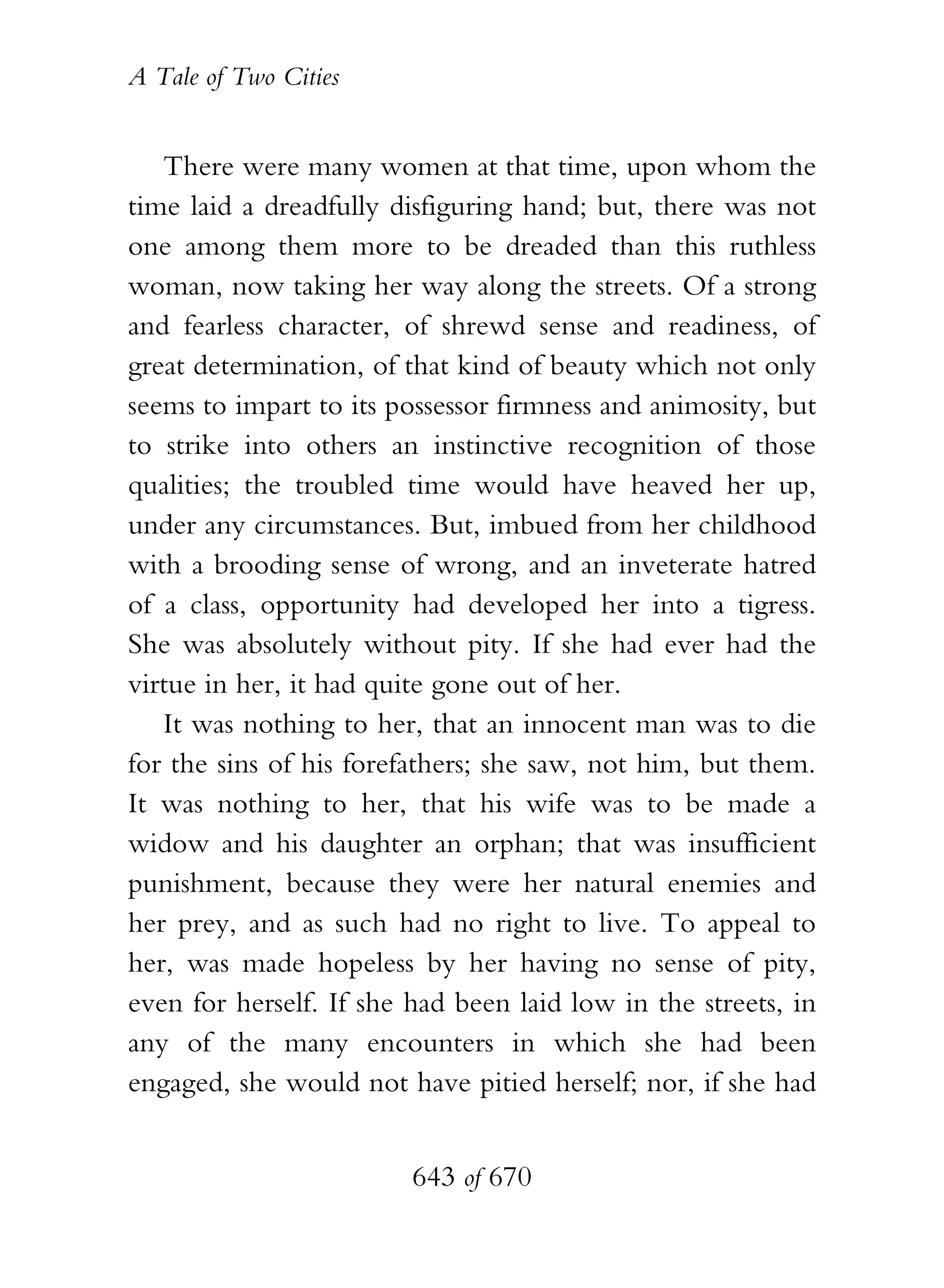 A Tale of Two Cities
643 of 670
There were many women at that time, upon whom the
time laid a dreadfully disfiguring hand; but, there was not
one among them more to be dreaded than this ruthless
woman, now taking her way along the streets. Of a strong
and fearless character, of shrewd sense and readiness, of
great determination, of that kind of beauty which not only
seems to impart to its possessor firmness and animosity, but
to strike into others an instinctive recognition of those
qualities; the troubled time would have heaved her up,
under any circumstances. But, imbued from her childhood
with a brooding sense of wrong, and an inveterate hatred
of a class, opportunity had developed her into a tigress.
She was absolutely without pity. If she had ever had the
virtue in her, it had quite gone out of her.
It was nothing to her, that an innocent man was to die
for the sins of his forefathers; she saw, not him, but them.
It was nothing to her, that his wife was to be made a
widow and his daughter an orphan; that was insufficient
punishment, because they were her natural enemies and
her prey, and as such had no right to live. To appeal to
her, was made hopeless by her having no sense of pity,
even for herself. If she had been laid low in the streets, in
any of the many encounters in which she had been
engaged, she would not have pitied herself; nor, if she had
 