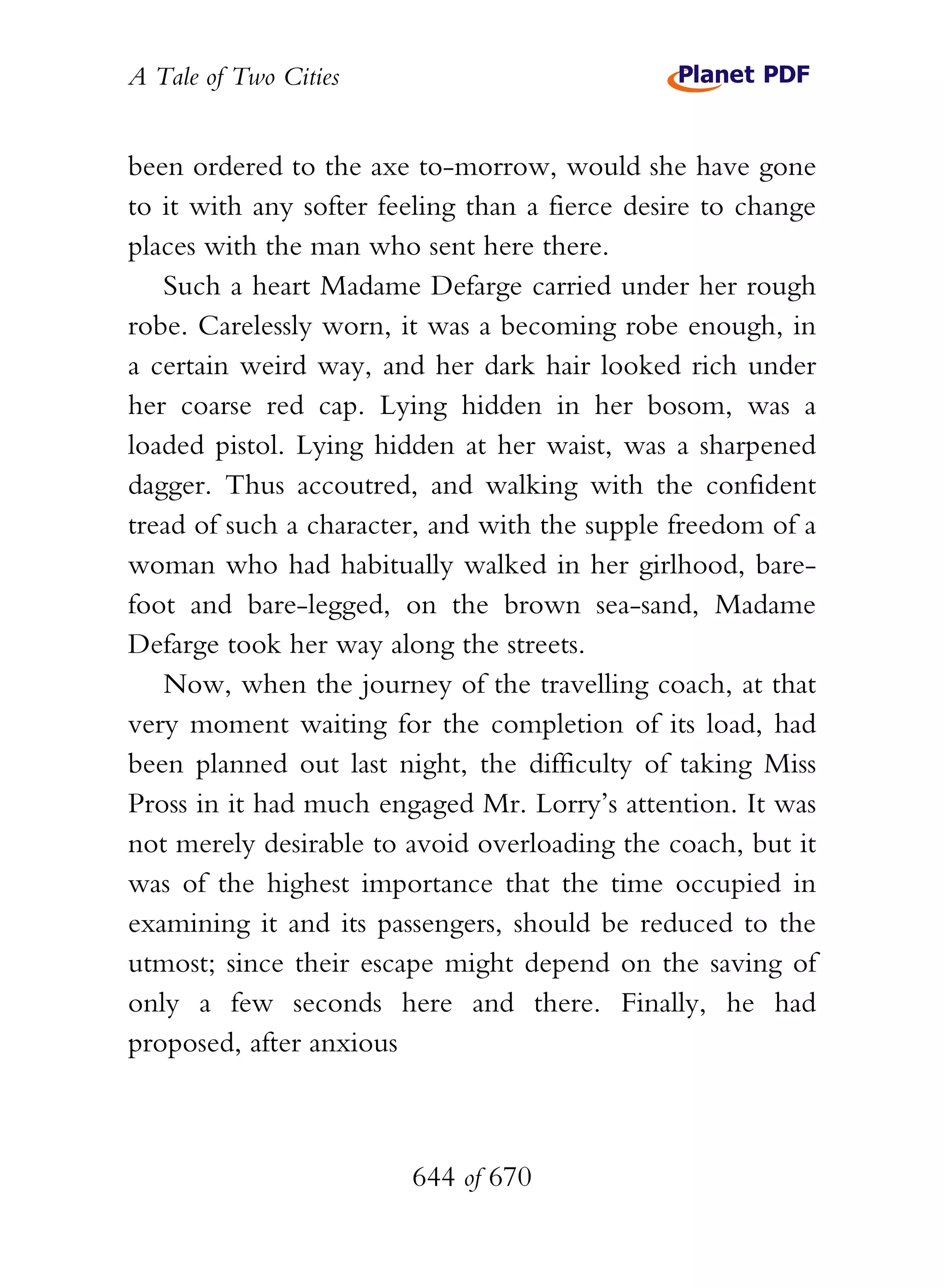A Tale of Two Cities
644 of 670
been ordered to the axe to-morrow, would she have gone
to it with any softer feeling than a fierce desire to change
places with the man who sent here there.
Such a heart Madame Defarge carried under her rough
robe. Carelessly worn, it was a becoming robe enough, in
a certain weird way, and her dark hair looked rich under
her coarse red cap. Lying hidden in her bosom, was a
loaded pistol. Lying hidden at her waist, was a sharpened
dagger. Thus accoutred, and walking with the confident
tread of such a character, and with the supple freedom of a
woman who had habitually walked in her girlhood, bare-
foot and bare-legged, on the brown sea-sand, Madame
Defarge took her way along the streets.
Now, when the journey of the travelling coach, at that
very moment waiting for the completion of its load, had
been planned out last night, the difficulty of taking Miss
Pross in it had much engaged Mr. Lorry’s attention. It was
not merely desirable to avoid overloading the coach, but it
was of the highest importance that the time occupied in
examining it and its passengers, should be reduced to the
utmost; since their escape might depend on the saving of
only a few seconds here and there. Finally, he had
proposed, after anxious
 