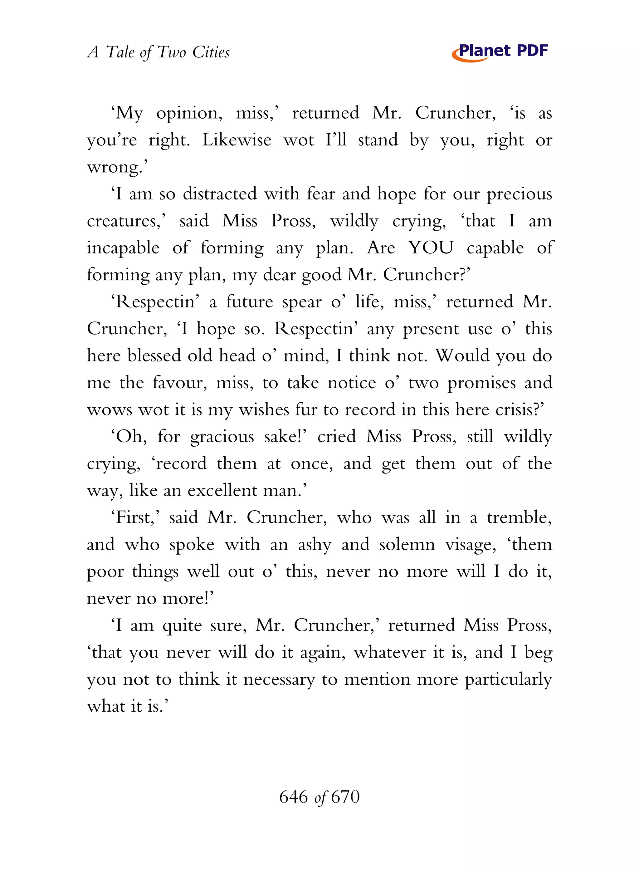 A Tale of Two Cities
646 of 670
‘My opinion, miss,’ returned Mr. Cruncher, ‘is as
you’re right. Likewise wot I’ll stand by you, right or
wrong.’
‘I am so distracted with fear and hope for our precious
creatures,’ said Miss Pross, wildly crying, ‘that I am
incapable of forming any plan. Are YOU capable of
forming any plan, my dear good Mr. Cruncher?’
‘Respectin’ a future spear o’ life, miss,’ returned Mr.
Cruncher, ‘I hope so. Respectin’ any present use o’ this
here blessed old head o’ mind, I think not. Would you do
me the favour, miss, to take notice o’ two promises and
wows wot it is my wishes fur to record in this here crisis?’
‘Oh, for gracious sake!’ cried Miss Pross, still wildly
crying, ‘record them at once, and get them out of the
way, like an excellent man.’
‘First,’ said Mr. Cruncher, who was all in a tremble,
and who spoke with an ashy and solemn visage, ‘them
poor things well out o’ this, never no more will I do it,
never no more!’
‘I am quite sure, Mr. Cruncher,’ returned Miss Pross,
‘that you never will do it again, whatever it is, and I beg
you not to think it necessary to mention more particularly
what it is.’
 