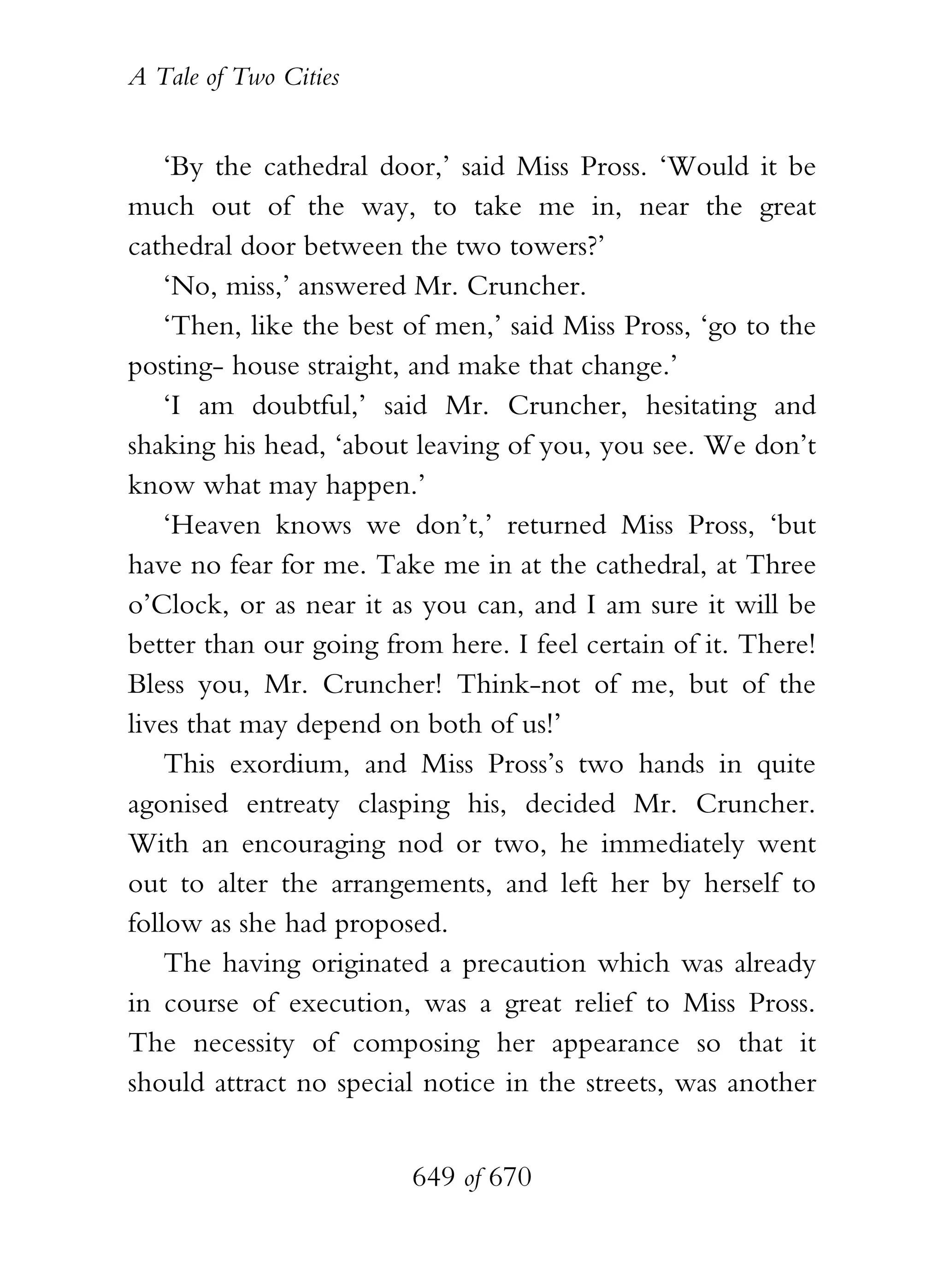 A Tale of Two Cities
649 of 670
‘By the cathedral door,’ said Miss Pross. ‘Would it be
much out of the way, to take me in, near the great
cathedral door between the two towers?’
‘No, miss,’ answered Mr. Cruncher.
‘Then, like the best of men,’ said Miss Pross, ‘go to the
posting- house straight, and make that change.’
‘I am doubtful,’ said Mr. Cruncher, hesitating and
shaking his head, ‘about leaving of you, you see. We don’t
know what may happen.’
‘Heaven knows we don’t,’ returned Miss Pross, ‘but
have no fear for me. Take me in at the cathedral, at Three
o’Clock, or as near it as you can, and I am sure it will be
better than our going from here. I feel certain of it. There!
Bless you, Mr. Cruncher! Think-not of me, but of the
lives that may depend on both of us!’
This exordium, and Miss Pross’s two hands in quite
agonised entreaty clasping his, decided Mr. Cruncher.
With an encouraging nod or two, he immediately went
out to alter the arrangements, and left her by herself to
follow as she had proposed.
The having originated a precaution which was already
in course of execution, was a great relief to Miss Pross.
The necessity of composing her appearance so that it
should attract no special notice in the streets, was another
 