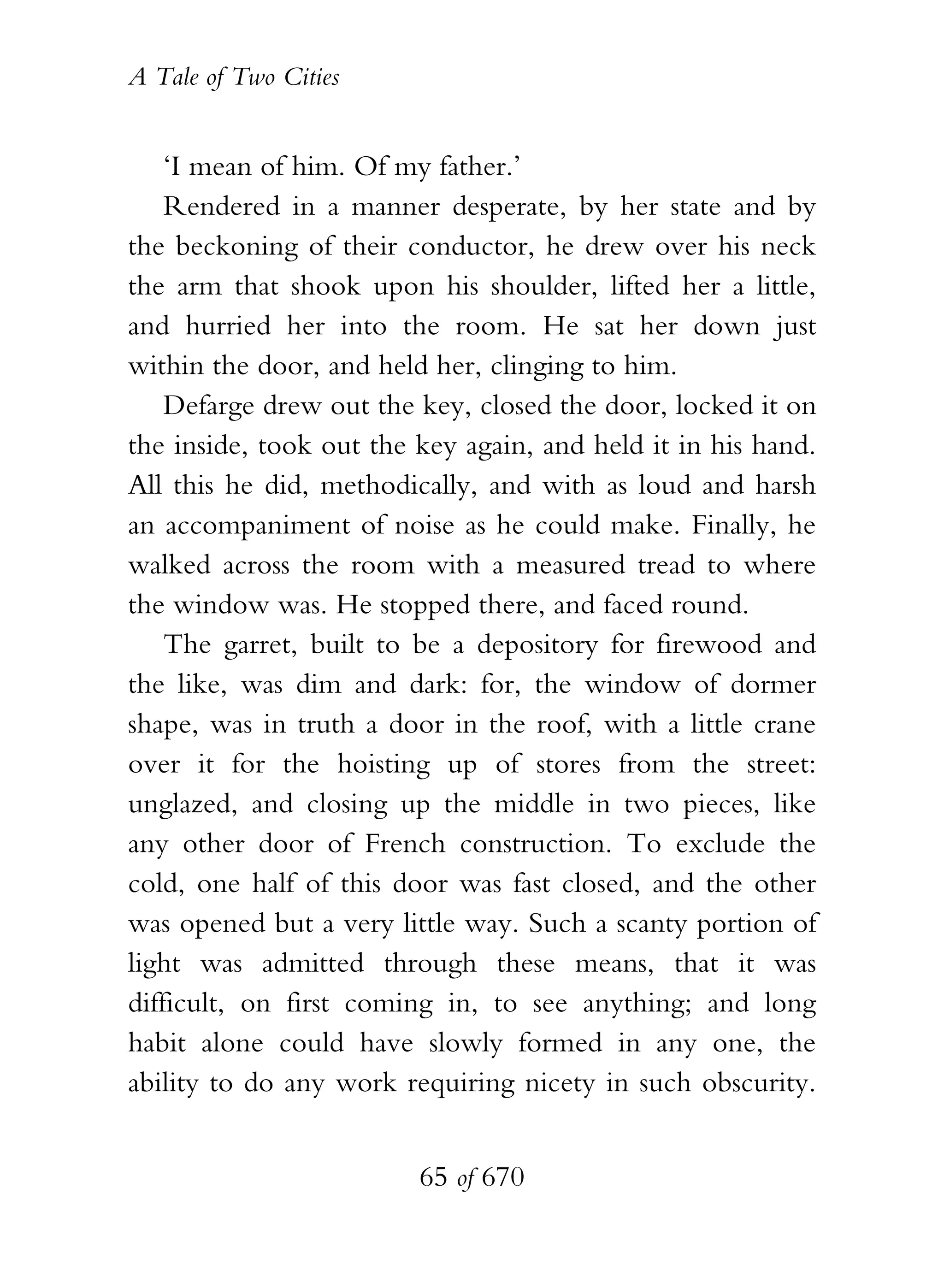 A Tale of Two Cities
65 of 670
‘I mean of him. Of my father.’
Rendered in a manner desperate, by her state and by
the beckoning of their conductor, he drew over his neck
the arm that shook upon his shoulder, lifted her a little,
and hurried her into the room. He sat her down just
within the door, and held her, clinging to him.
Defarge drew out the key, closed the door, locked it on
the inside, took out the key again, and held it in his hand.
All this he did, methodically, and with as loud and harsh
an accompaniment of noise as he could make. Finally, he
walked across the room with a measured tread to where
the window was. He stopped there, and faced round.
The garret, built to be a depository for firewood and
the like, was dim and dark: for, the window of dormer
shape, was in truth a door in the roof, with a little crane
over it for the hoisting up of stores from the street:
unglazed, and closing up the middle in two pieces, like
any other door of French construction. To exclude the
cold, one half of this door was fast closed, and the other
was opened but a very little way. Such a scanty portion of
light was admitted through these means, that it was
difficult, on first coming in, to see anything; and long
habit alone could have slowly formed in any one, the
ability to do any work requiring nicety in such obscurity.
 