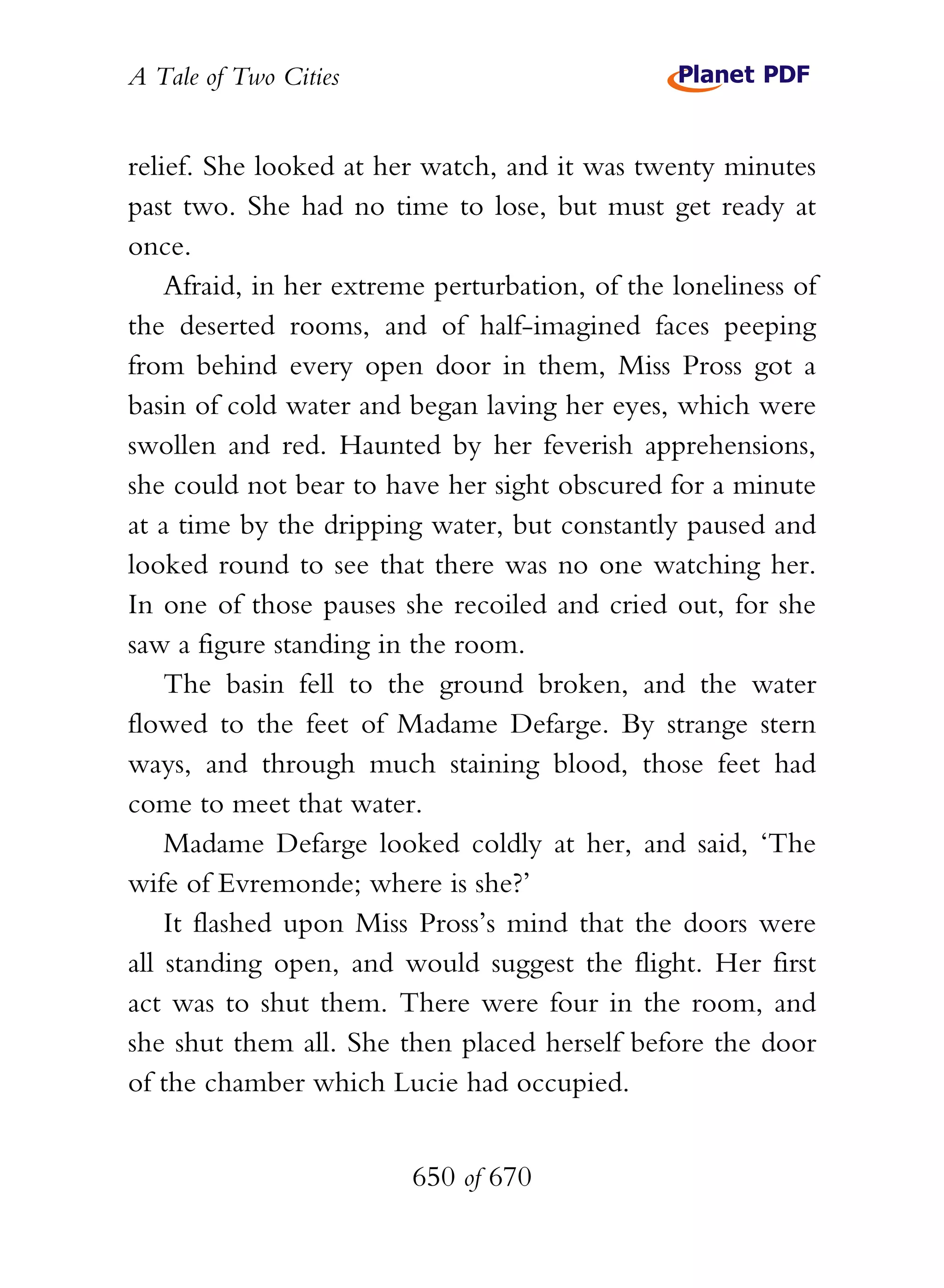 A Tale of Two Cities
650 of 670
relief. She looked at her watch, and it was twenty minutes
past two. She had no time to lose, but must get ready at
once.
Afraid, in her extreme perturbation, of the loneliness of
the deserted rooms, and of half-imagined faces peeping
from behind every open door in them, Miss Pross got a
basin of cold water and began laving her eyes, which were
swollen and red. Haunted by her feverish apprehensions,
she could not bear to have her sight obscured for a minute
at a time by the dripping water, but constantly paused and
looked round to see that there was no one watching her.
In one of those pauses she recoiled and cried out, for she
saw a figure standing in the room.
The basin fell to the ground broken, and the water
flowed to the feet of Madame Defarge. By strange stern
ways, and through much staining blood, those feet had
come to meet that water.
Madame Defarge looked coldly at her, and said, ‘The
wife of Evremonde; where is she?’
It flashed upon Miss Pross’s mind that the doors were
all standing open, and would suggest the flight. Her first
act was to shut them. There were four in the room, and
she shut them all. She then placed herself before the door
of the chamber which Lucie had occupied.
 