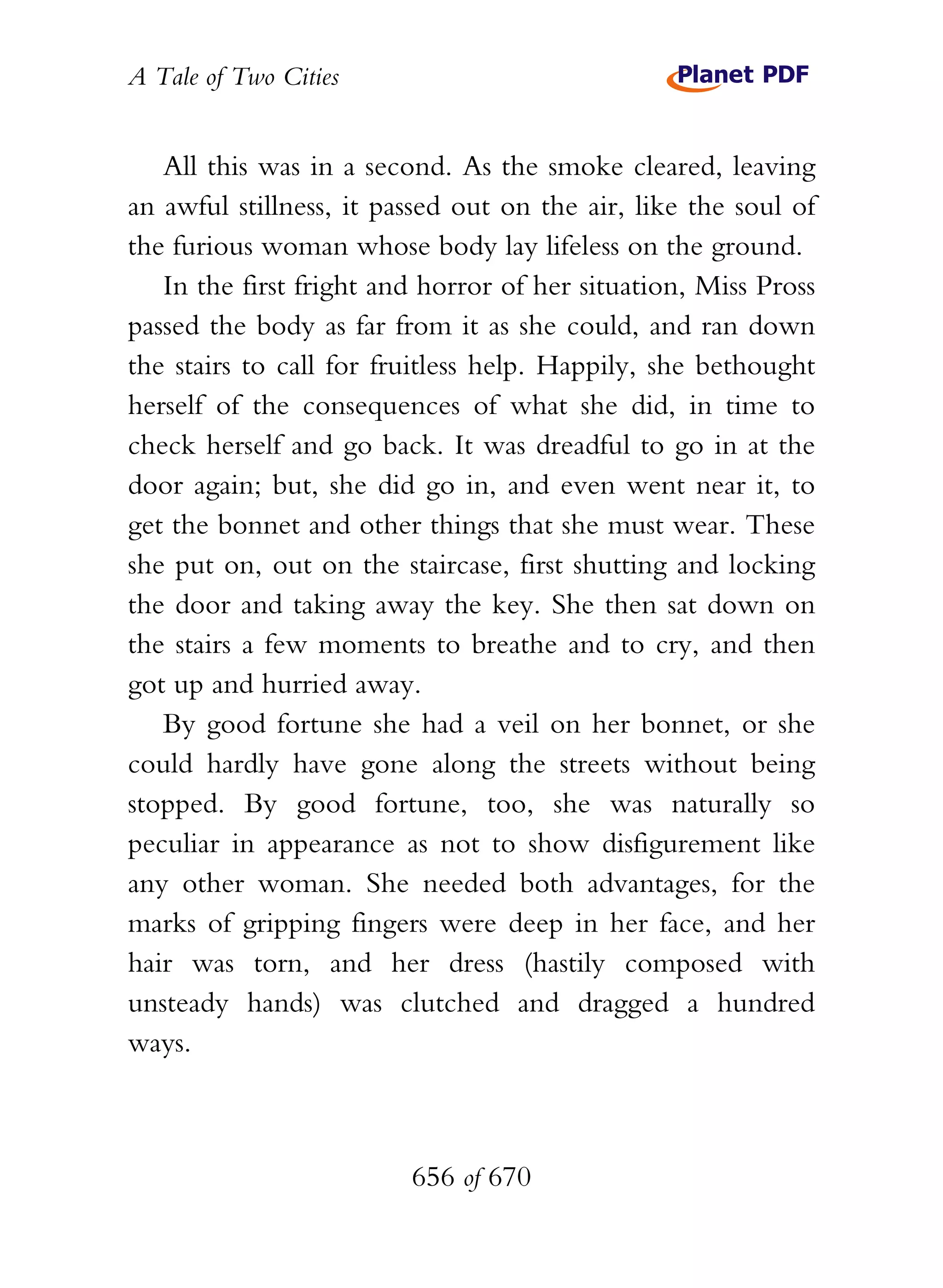 A Tale of Two Cities
656 of 670
All this was in a second. As the smoke cleared, leaving
an awful stillness, it passed out on the air, like the soul of
the furious woman whose body lay lifeless on the ground.
In the first fright and horror of her situation, Miss Pross
passed the body as far from it as she could, and ran down
the stairs to call for fruitless help. Happily, she bethought
herself of the consequences of what she did, in time to
check herself and go back. It was dreadful to go in at the
door again; but, she did go in, and even went near it, to
get the bonnet and other things that she must wear. These
she put on, out on the staircase, first shutting and locking
the door and taking away the key. She then sat down on
the stairs a few moments to breathe and to cry, and then
got up and hurried away.
By good fortune she had a veil on her bonnet, or she
could hardly have gone along the streets without being
stopped. By good fortune, too, she was naturally so
peculiar in appearance as not to show disfigurement like
any other woman. She needed both advantages, for the
marks of gripping fingers were deep in her face, and her
hair was torn, and her dress (hastily composed with
unsteady hands) was clutched and dragged a hundred
ways.
 