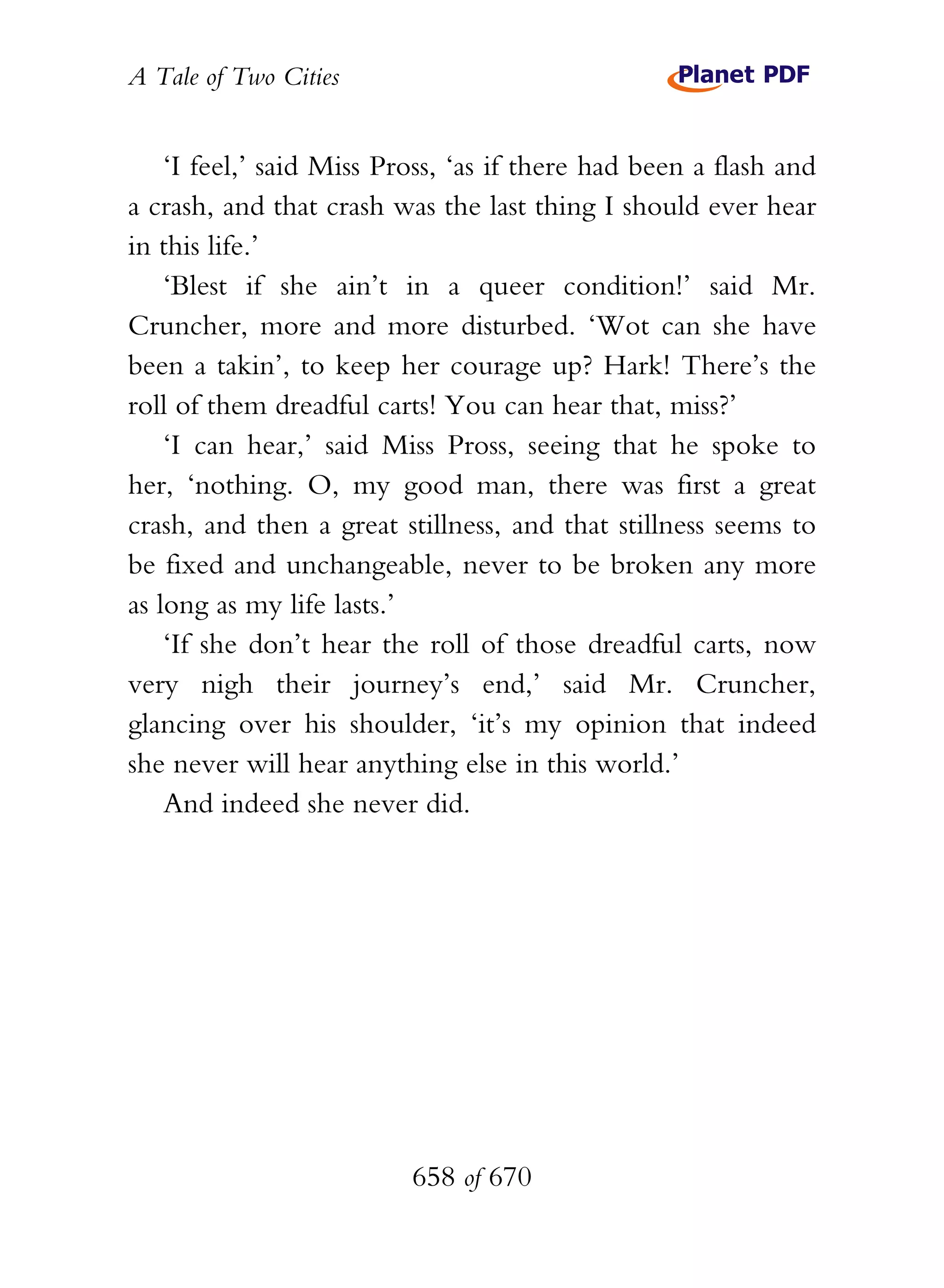 A Tale of Two Cities
658 of 670
‘I feel,’ said Miss Pross, ‘as if there had been a flash and
a crash, and that crash was the last thing I should ever hear
in this life.’
‘Blest if she ain’t in a queer condition!’ said Mr.
Cruncher, more and more disturbed. ‘Wot can she have
been a takin’, to keep her courage up? Hark! There’s the
roll of them dreadful carts! You can hear that, miss?’
‘I can hear,’ said Miss Pross, seeing that he spoke to
her, ‘nothing. O, my good man, there was first a great
crash, and then a great stillness, and that stillness seems to
be fixed and unchangeable, never to be broken any more
as long as my life lasts.’
‘If she don’t hear the roll of those dreadful carts, now
very nigh their journey’s end,’ said Mr. Cruncher,
glancing over his shoulder, ‘it’s my opinion that indeed
she never will hear anything else in this world.’
And indeed she never did.
 