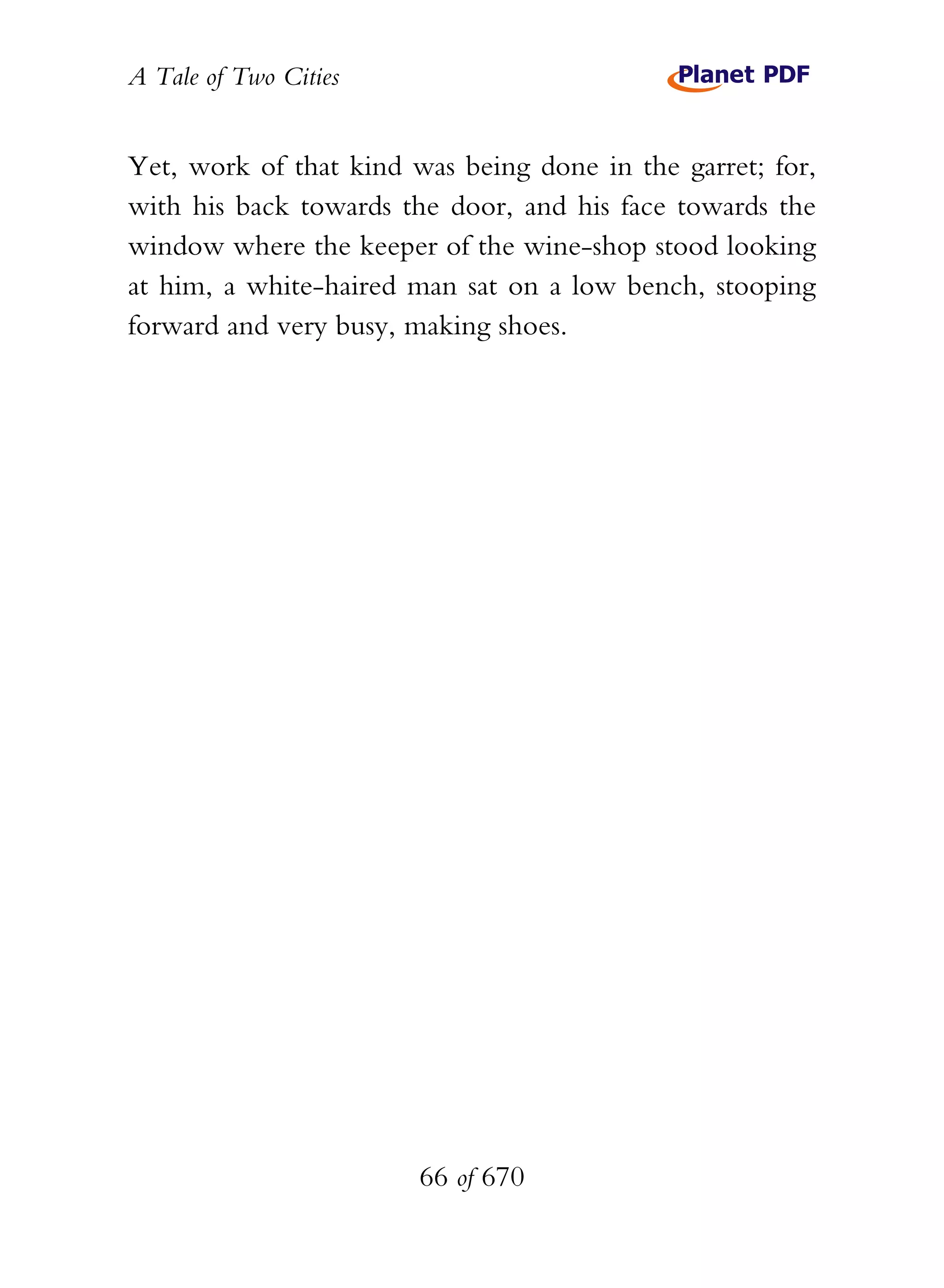 A Tale of Two Cities
66 of 670
Yet, work of that kind was being done in the garret; for,
with his back towards the door, and his face towards the
window where the keeper of the wine-shop stood looking
at him, a white-haired man sat on a low bench, stooping
forward and very busy, making shoes.
 