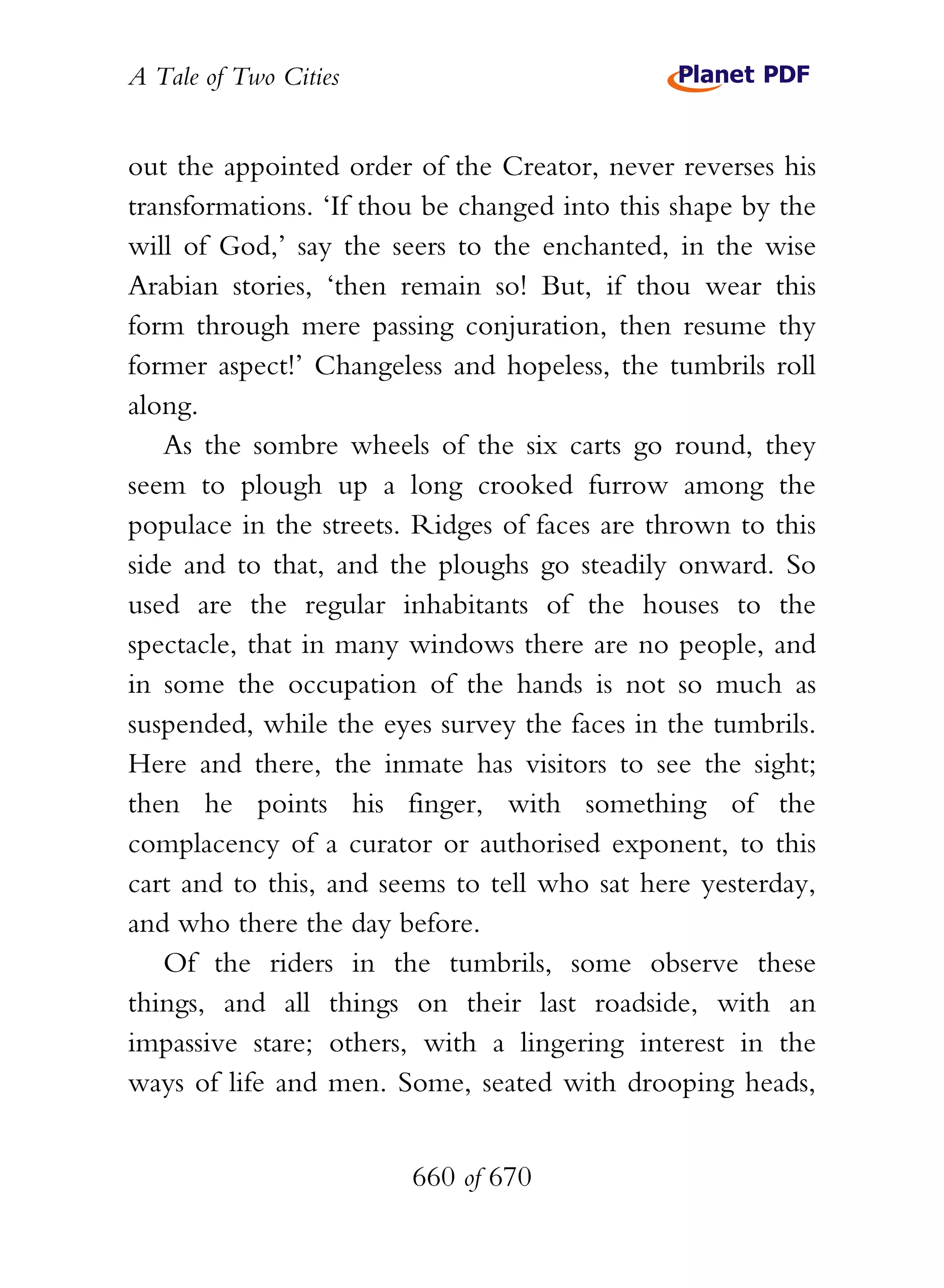 A Tale of Two Cities
660 of 670
out the appointed order of the Creator, never reverses his
transformations. ‘If thou be changed into this shape by the
will of God,’ say the seers to the enchanted, in the wise
Arabian stories, ‘then remain so! But, if thou wear this
form through mere passing conjuration, then resume thy
former aspect!’ Changeless and hopeless, the tumbrils roll
along.
As the sombre wheels of the six carts go round, they
seem to plough up a long crooked furrow among the
populace in the streets. Ridges of faces are thrown to this
side and to that, and the ploughs go steadily onward. So
used are the regular inhabitants of the houses to the
spectacle, that in many windows there are no people, and
in some the occupation of the hands is not so much as
suspended, while the eyes survey the faces in the tumbrils.
Here and there, the inmate has visitors to see the sight;
then he points his finger, with something of the
complacency of a curator or authorised exponent, to this
cart and to this, and seems to tell who sat here yesterday,
and who there the day before.
Of the riders in the tumbrils, some observe these
things, and all things on their last roadside, with an
impassive stare; others, with a lingering interest in the
ways of life and men. Some, seated with drooping heads,
 