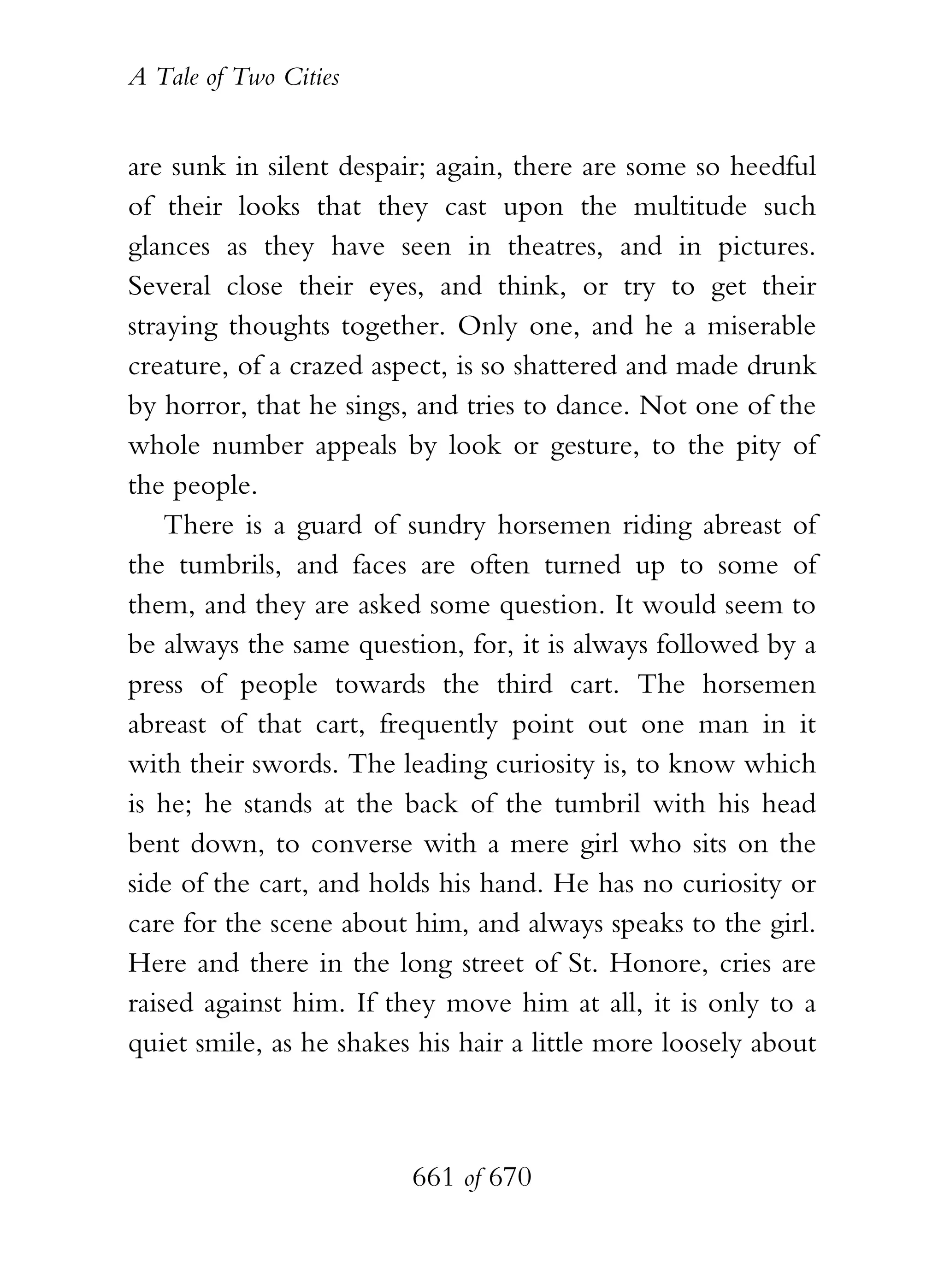 A Tale of Two Cities
661 of 670
are sunk in silent despair; again, there are some so heedful
of their looks that they cast upon the multitude such
glances as they have seen in theatres, and in pictures.
Several close their eyes, and think, or try to get their
straying thoughts together. Only one, and he a miserable
creature, of a crazed aspect, is so shattered and made drunk
by horror, that he sings, and tries to dance. Not one of the
whole number appeals by look or gesture, to the pity of
the people.
There is a guard of sundry horsemen riding abreast of
the tumbrils, and faces are often turned up to some of
them, and they are asked some question. It would seem to
be always the same question, for, it is always followed by a
press of people towards the third cart. The horsemen
abreast of that cart, frequently point out one man in it
with their swords. The leading curiosity is, to know which
is he; he stands at the back of the tumbril with his head
bent down, to converse with a mere girl who sits on the
side of the cart, and holds his hand. He has no curiosity or
care for the scene about him, and always speaks to the girl.
Here and there in the long street of St. Honore, cries are
raised against him. If they move him at all, it is only to a
quiet smile, as he shakes his hair a little more loosely about
 
