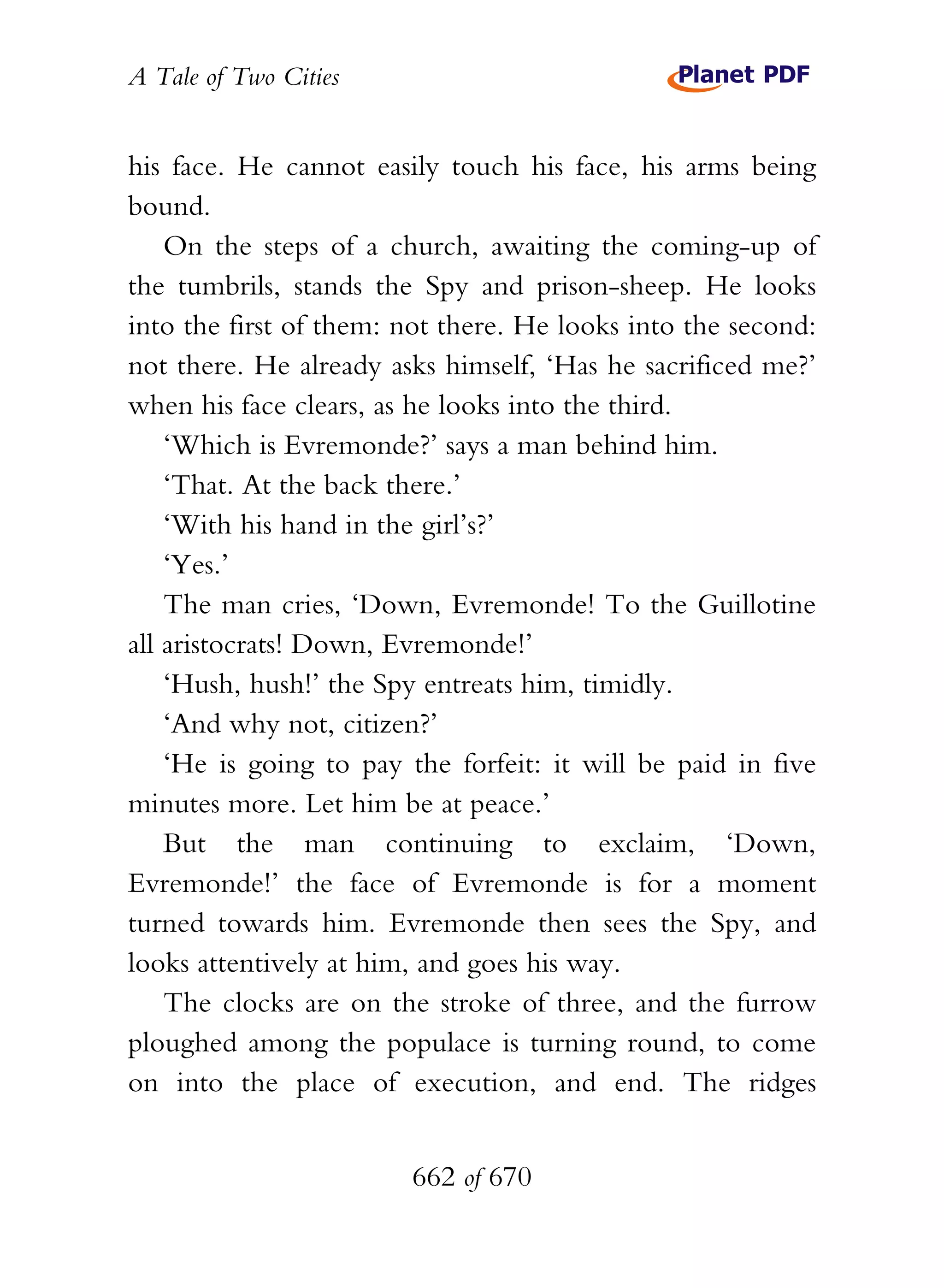 A Tale of Two Cities
662 of 670
his face. He cannot easily touch his face, his arms being
bound.
On the steps of a church, awaiting the coming-up of
the tumbrils, stands the Spy and prison-sheep. He looks
into the first of them: not there. He looks into the second:
not there. He already asks himself, ‘Has he sacrificed me?’
when his face clears, as he looks into the third.
‘Which is Evremonde?’ says a man behind him.
‘That. At the back there.’
‘With his hand in the girl’s?’
‘Yes.’
The man cries, ‘Down, Evremonde! To the Guillotine
all aristocrats! Down, Evremonde!’
‘Hush, hush!’ the Spy entreats him, timidly.
‘And why not, citizen?’
‘He is going to pay the forfeit: it will be paid in five
minutes more. Let him be at peace.’
But the man continuing to exclaim, ‘Down,
Evremonde!’ the face of Evremonde is for a moment
turned towards him. Evremonde then sees the Spy, and
looks attentively at him, and goes his way.
The clocks are on the stroke of three, and the furrow
ploughed among the populace is turning round, to come
on into the place of execution, and end. The ridges
 