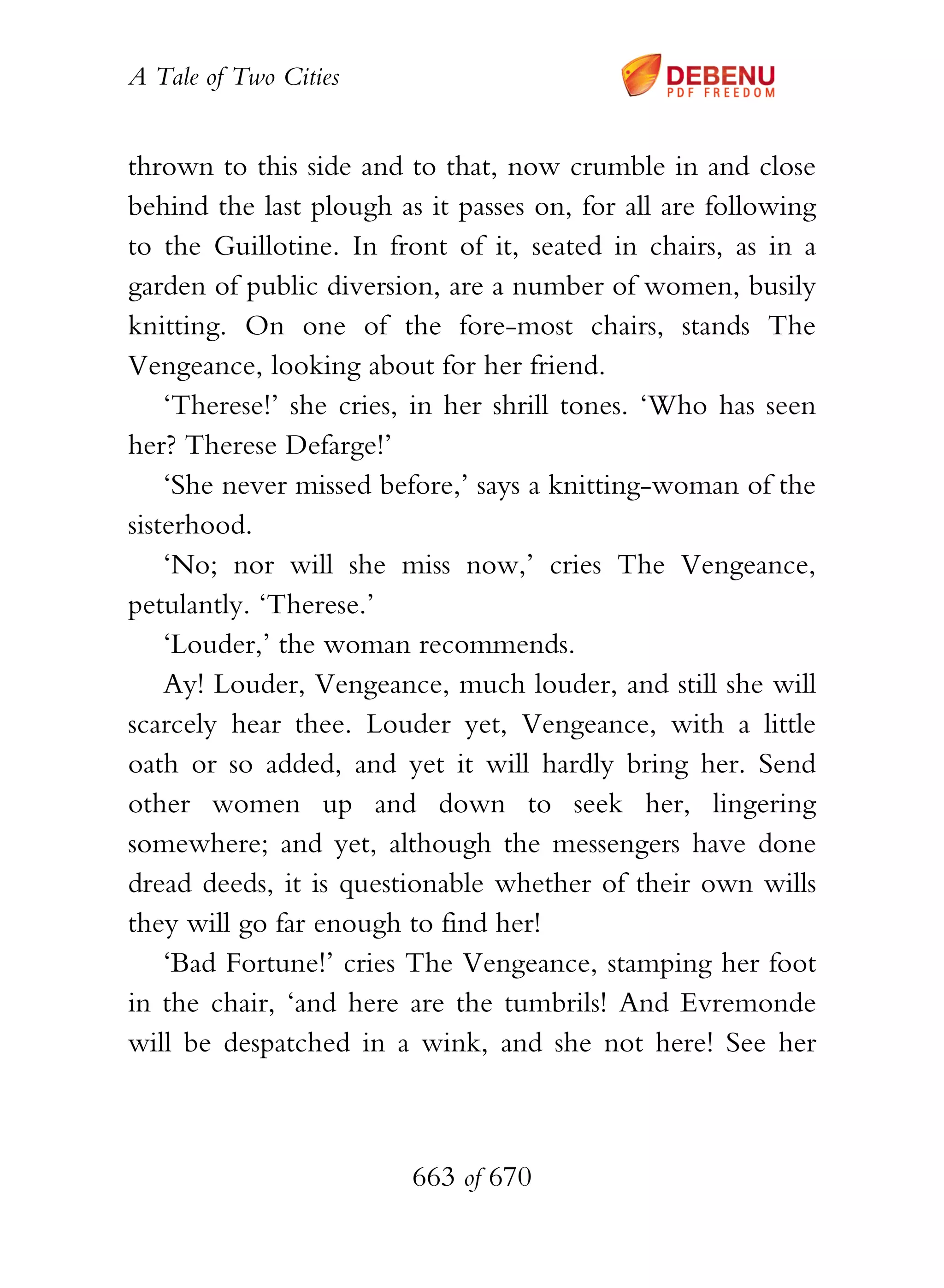A Tale of Two Cities
663 of 670
thrown to this side and to that, now crumble in and close
behind the last plough as it passes on, for all are following
to the Guillotine. In front of it, seated in chairs, as in a
garden of public diversion, are a number of women, busily
knitting. On one of the fore-most chairs, stands The
Vengeance, looking about for her friend.
‘Therese!’ she cries, in her shrill tones. ‘Who has seen
her? Therese Defarge!’
‘She never missed before,’ says a knitting-woman of the
sisterhood.
‘No; nor will she miss now,’ cries The Vengeance,
petulantly. ‘Therese.’
‘Louder,’ the woman recommends.
Ay! Louder, Vengeance, much louder, and still she will
scarcely hear thee. Louder yet, Vengeance, with a little
oath or so added, and yet it will hardly bring her. Send
other women up and down to seek her, lingering
somewhere; and yet, although the messengers have done
dread deeds, it is questionable whether of their own wills
they will go far enough to find her!
‘Bad Fortune!’ cries The Vengeance, stamping her foot
in the chair, ‘and here are the tumbrils! And Evremonde
will be despatched in a wink, and she not here! See her
 