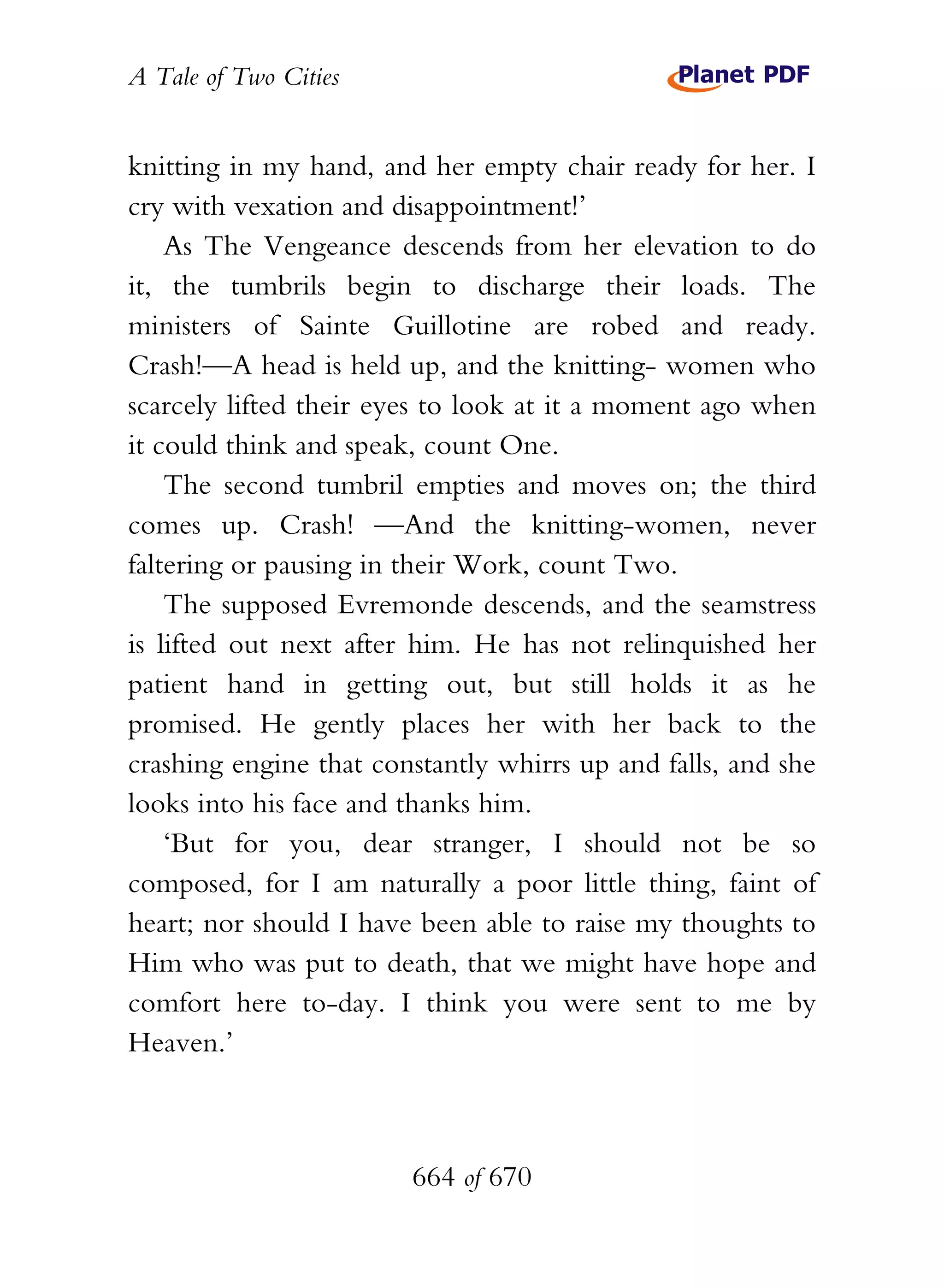 A Tale of Two Cities
664 of 670
knitting in my hand, and her empty chair ready for her. I
cry with vexation and disappointment!’
As The Vengeance descends from her elevation to do
it, the tumbrils begin to discharge their loads. The
ministers of Sainte Guillotine are robed and ready.
Crash!—A head is held up, and the knitting- women who
scarcely lifted their eyes to look at it a moment ago when
it could think and speak, count One.
The second tumbril empties and moves on; the third
comes up. Crash! —And the knitting-women, never
faltering or pausing in their Work, count Two.
The supposed Evremonde descends, and the seamstress
is lifted out next after him. He has not relinquished her
patient hand in getting out, but still holds it as he
promised. He gently places her with her back to the
crashing engine that constantly whirrs up and falls, and she
looks into his face and thanks him.
‘But for you, dear stranger, I should not be so
composed, for I am naturally a poor little thing, faint of
heart; nor should I have been able to raise my thoughts to
Him who was put to death, that we might have hope and
comfort here to-day. I think you were sent to me by
Heaven.’
 