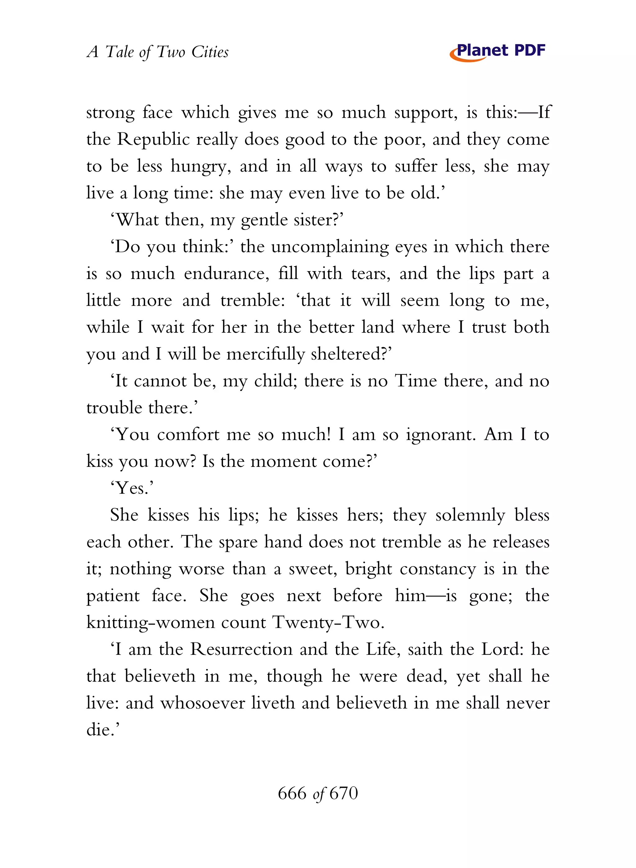A Tale of Two Cities
666 of 670
strong face which gives me so much support, is this:—If
the Republic really does good to the poor, and they come
to be less hungry, and in all ways to suffer less, she may
live a long time: she may even live to be old.’
‘What then, my gentle sister?’
‘Do you think:’ the uncomplaining eyes in which there
is so much endurance, fill with tears, and the lips part a
little more and tremble: ‘that it will seem long to me,
while I wait for her in the better land where I trust both
you and I will be mercifully sheltered?’
‘It cannot be, my child; there is no Time there, and no
trouble there.’
‘You comfort me so much! I am so ignorant. Am I to
kiss you now? Is the moment come?’
‘Yes.’
She kisses his lips; he kisses hers; they solemnly bless
each other. The spare hand does not tremble as he releases
it; nothing worse than a sweet, bright constancy is in the
patient face. She goes next before him—is gone; the
knitting-women count Twenty-Two.
‘I am the Resurrection and the Life, saith the Lord: he
that believeth in me, though he were dead, yet shall he
live: and whosoever liveth and believeth in me shall never
die.’
 