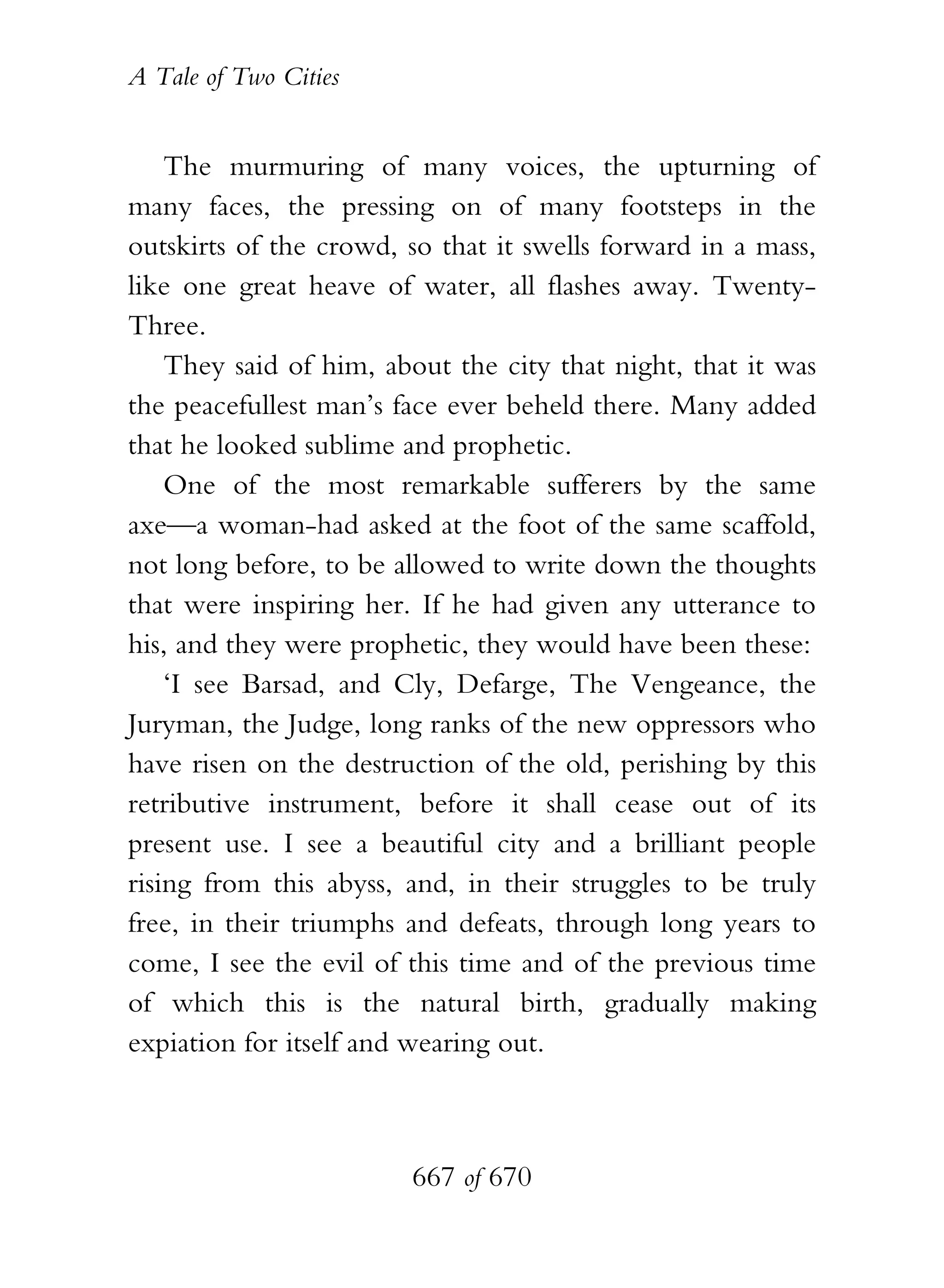 A Tale of Two Cities
667 of 670
The murmuring of many voices, the upturning of
many faces, the pressing on of many footsteps in the
outskirts of the crowd, so that it swells forward in a mass,
like one great heave of water, all flashes away. Twenty-
Three.
They said of him, about the city that night, that it was
the peacefullest man’s face ever beheld there. Many added
that he looked sublime and prophetic.
One of the most remarkable sufferers by the same
axe—a woman-had asked at the foot of the same scaffold,
not long before, to be allowed to write down the thoughts
that were inspiring her. If he had given any utterance to
his, and they were prophetic, they would have been these:
‘I see Barsad, and Cly, Defarge, The Vengeance, the
Juryman, the Judge, long ranks of the new oppressors who
have risen on the destruction of the old, perishing by this
retributive instrument, before it shall cease out of its
present use. I see a beautiful city and a brilliant people
rising from this abyss, and, in their struggles to be truly
free, in their triumphs and defeats, through long years to
come, I see the evil of this time and of the previous time
of which this is the natural birth, gradually making
expiation for itself and wearing out.
 