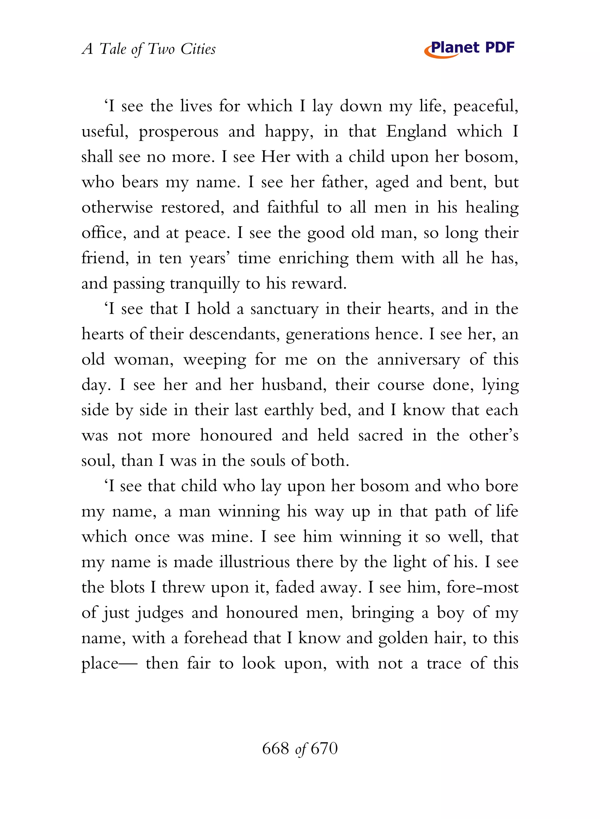 A Tale of Two Cities
668 of 670
‘I see the lives for which I lay down my life, peaceful,
useful, prosperous and happy, in that England which I
shall see no more. I see Her with a child upon her bosom,
who bears my name. I see her father, aged and bent, but
otherwise restored, and faithful to all men in his healing
office, and at peace. I see the good old man, so long their
friend, in ten years’ time enriching them with all he has,
and passing tranquilly to his reward.
‘I see that I hold a sanctuary in their hearts, and in the
hearts of their descendants, generations hence. I see her, an
old woman, weeping for me on the anniversary of this
day. I see her and her husband, their course done, lying
side by side in their last earthly bed, and I know that each
was not more honoured and held sacred in the other’s
soul, than I was in the souls of both.
‘I see that child who lay upon her bosom and who bore
my name, a man winning his way up in that path of life
which once was mine. I see him winning it so well, that
my name is made illustrious there by the light of his. I see
the blots I threw upon it, faded away. I see him, fore-most
of just judges and honoured men, bringing a boy of my
name, with a forehead that I know and golden hair, to this
place— then fair to look upon, with not a trace of this
 