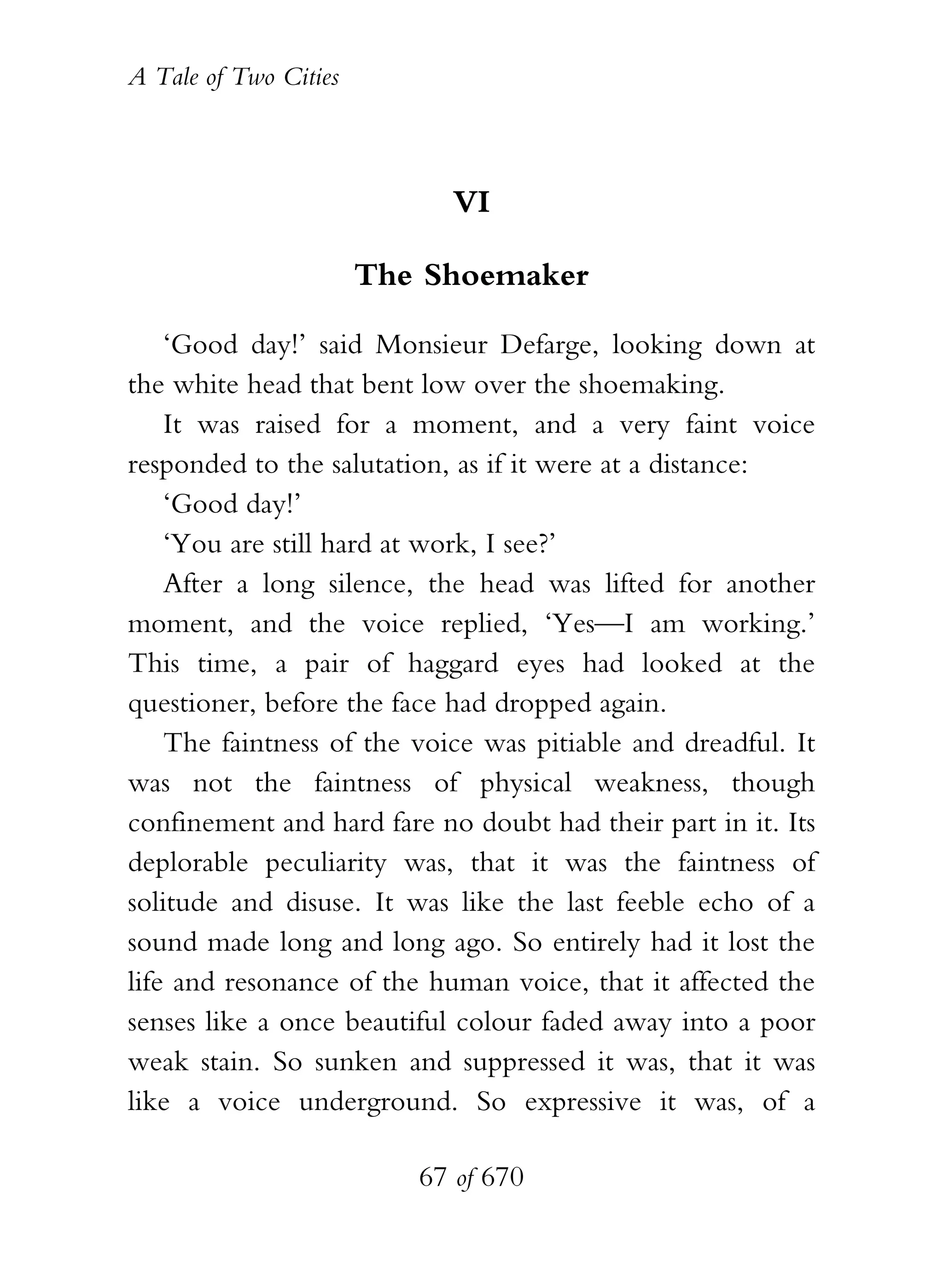 A Tale of Two Cities
67 of 670
VI
The Shoemaker
‘Good day!’ said Monsieur Defarge, looking down at
the white head that bent low over the shoemaking.
It was raised for a moment, and a very faint voice
responded to the salutation, as if it were at a distance:
‘Good day!’
‘You are still hard at work, I see?’
After a long silence, the head was lifted for another
moment, and the voice replied, ‘Yes—I am working.’
This time, a pair of haggard eyes had looked at the
questioner, before the face had dropped again.
The faintness of the voice was pitiable and dreadful. It
was not the faintness of physical weakness, though
confinement and hard fare no doubt had their part in it. Its
deplorable peculiarity was, that it was the faintness of
solitude and disuse. It was like the last feeble echo of a
sound made long and long ago. So entirely had it lost the
life and resonance of the human voice, that it affected the
senses like a once beautiful colour faded away into a poor
weak stain. So sunken and suppressed it was, that it was
like a voice underground. So expressive it was, of a
 