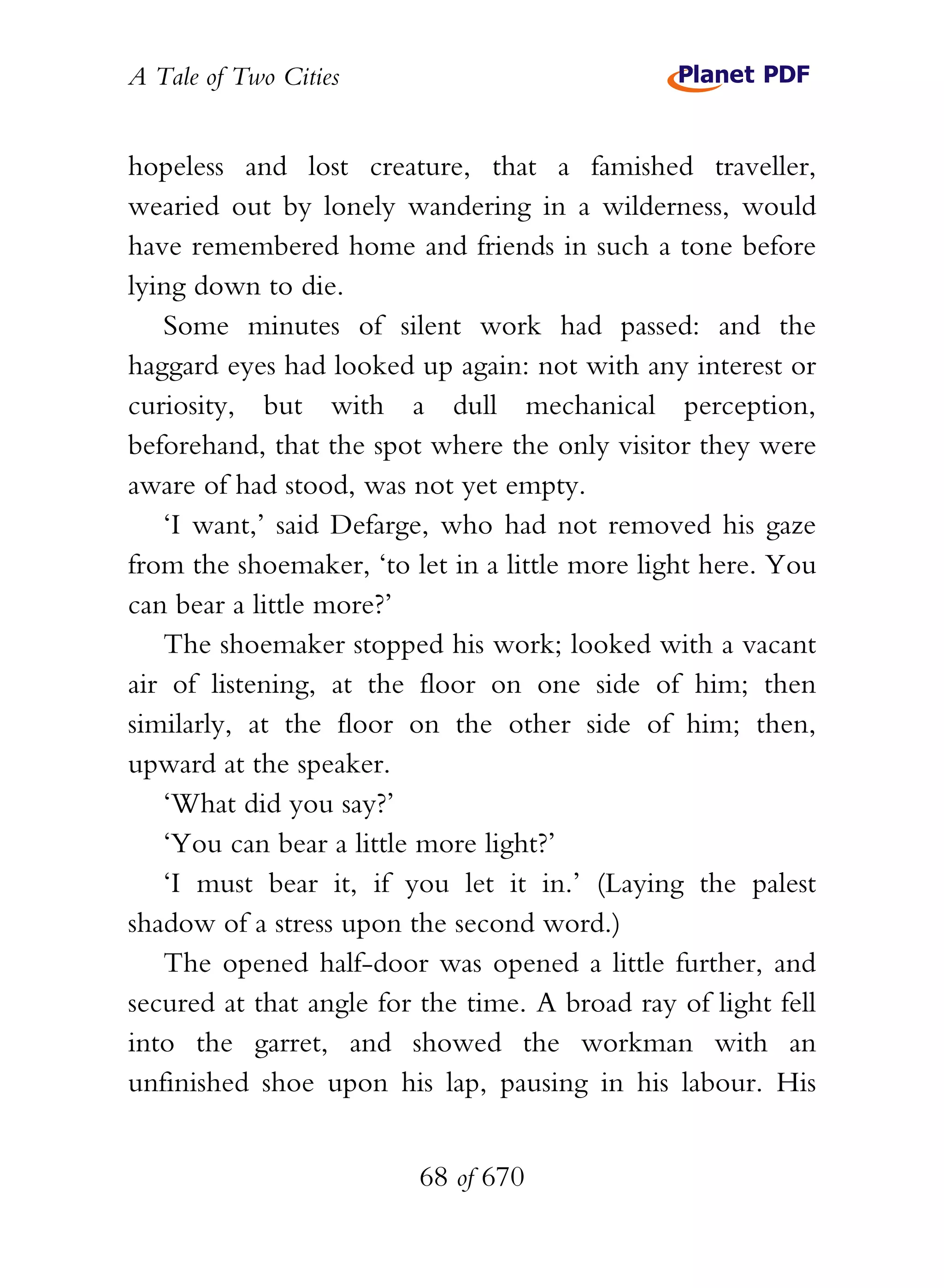 A Tale of Two Cities
68 of 670
hopeless and lost creature, that a famished traveller,
wearied out by lonely wandering in a wilderness, would
have remembered home and friends in such a tone before
lying down to die.
Some minutes of silent work had passed: and the
haggard eyes had looked up again: not with any interest or
curiosity, but with a dull mechanical perception,
beforehand, that the spot where the only visitor they were
aware of had stood, was not yet empty.
‘I want,’ said Defarge, who had not removed his gaze
from the shoemaker, ‘to let in a little more light here. You
can bear a little more?’
The shoemaker stopped his work; looked with a vacant
air of listening, at the floor on one side of him; then
similarly, at the floor on the other side of him; then,
upward at the speaker.
‘What did you say?’
‘You can bear a little more light?’
‘I must bear it, if you let it in.’ (Laying the palest
shadow of a stress upon the second word.)
The opened half-door was opened a little further, and
secured at that angle for the time. A broad ray of light fell
into the garret, and showed the workman with an
unfinished shoe upon his lap, pausing in his labour. His
 