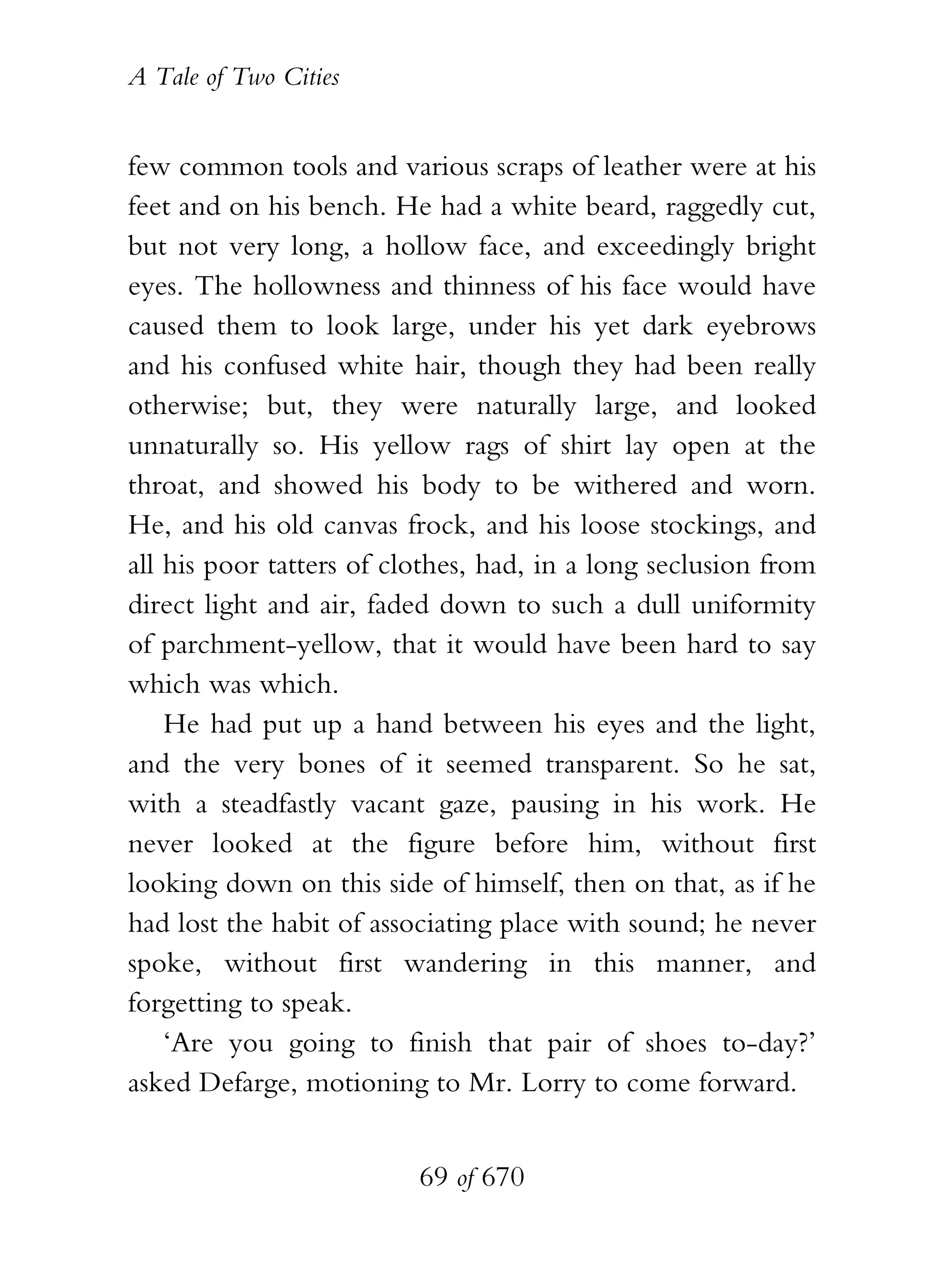 A Tale of Two Cities
69 of 670
few common tools and various scraps of leather were at his
feet and on his bench. He had a white beard, raggedly cut,
but not very long, a hollow face, and exceedingly bright
eyes. The hollowness and thinness of his face would have
caused them to look large, under his yet dark eyebrows
and his confused white hair, though they had been really
otherwise; but, they were naturally large, and looked
unnaturally so. His yellow rags of shirt lay open at the
throat, and showed his body to be withered and worn.
He, and his old canvas frock, and his loose stockings, and
all his poor tatters of clothes, had, in a long seclusion from
direct light and air, faded down to such a dull uniformity
of parchment-yellow, that it would have been hard to say
which was which.
He had put up a hand between his eyes and the light,
and the very bones of it seemed transparent. So he sat,
with a steadfastly vacant gaze, pausing in his work. He
never looked at the figure before him, without first
looking down on this side of himself, then on that, as if he
had lost the habit of associating place with sound; he never
spoke, without first wandering in this manner, and
forgetting to speak.
‘Are you going to finish that pair of shoes to-day?’
asked Defarge, motioning to Mr. Lorry to come forward.
 