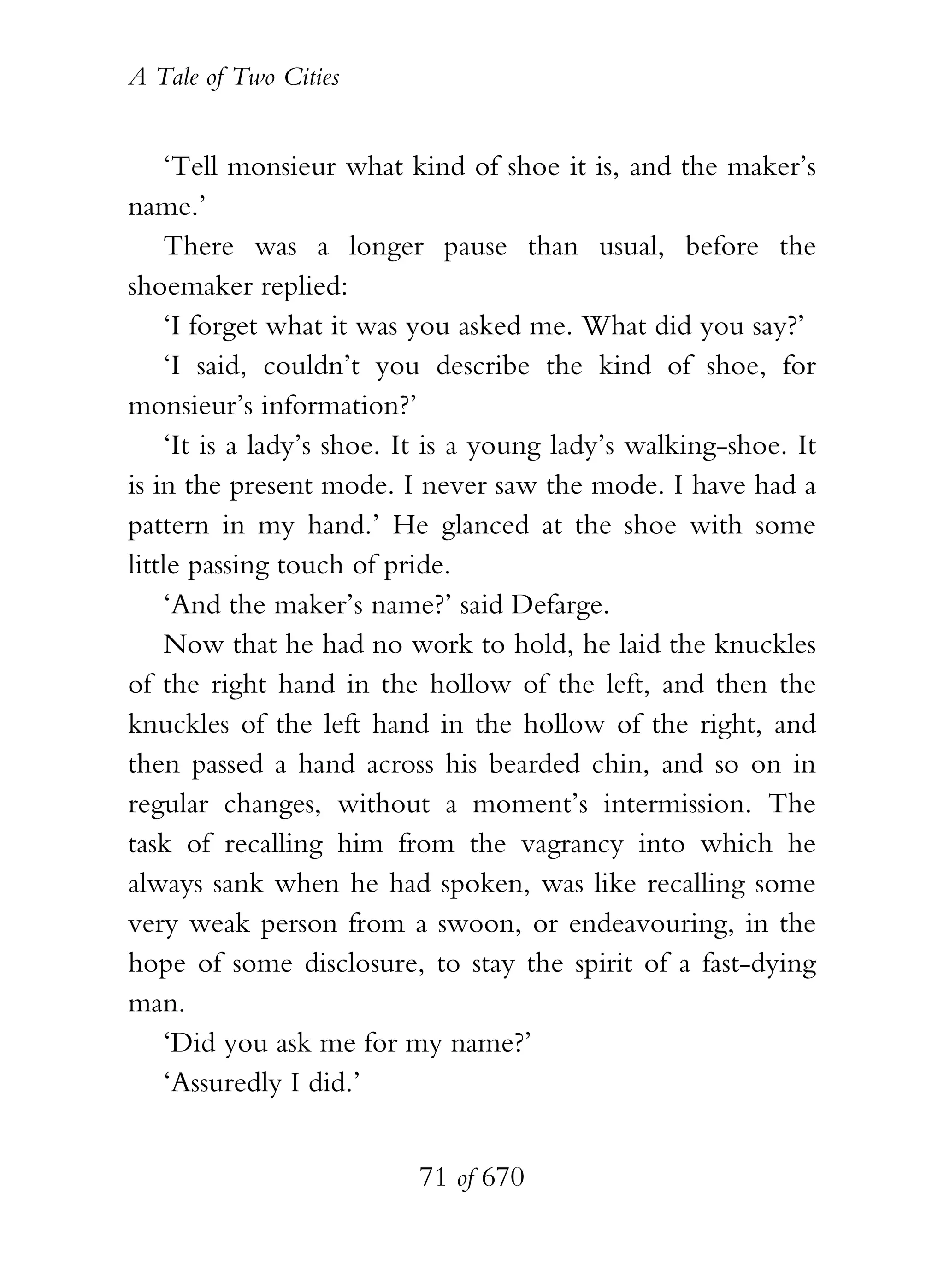 A Tale of Two Cities
71 of 670
‘Tell monsieur what kind of shoe it is, and the maker’s
name.’
There was a longer pause than usual, before the
shoemaker replied:
‘I forget what it was you asked me. What did you say?’
‘I said, couldn’t you describe the kind of shoe, for
monsieur’s information?’
‘It is a lady’s shoe. It is a young lady’s walking-shoe. It
is in the present mode. I never saw the mode. I have had a
pattern in my hand.’ He glanced at the shoe with some
little passing touch of pride.
‘And the maker’s name?’ said Defarge.
Now that he had no work to hold, he laid the knuckles
of the right hand in the hollow of the left, and then the
knuckles of the left hand in the hollow of the right, and
then passed a hand across his bearded chin, and so on in
regular changes, without a moment’s intermission. The
task of recalling him from the vagrancy into which he
always sank when he had spoken, was like recalling some
very weak person from a swoon, or endeavouring, in the
hope of some disclosure, to stay the spirit of a fast-dying
man.
‘Did you ask me for my name?’
‘Assuredly I did.’
 