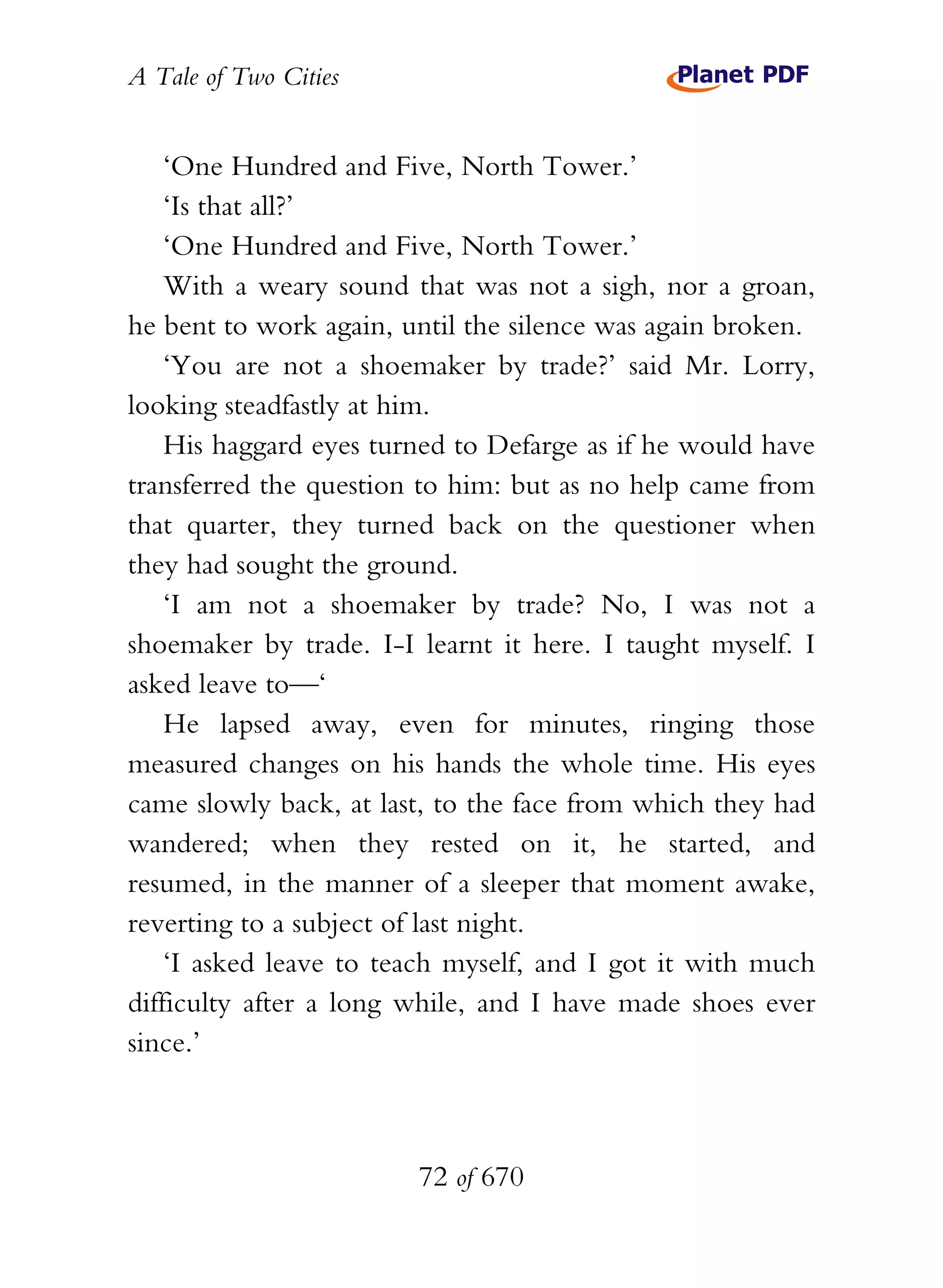 A Tale of Two Cities
72 of 670
‘One Hundred and Five, North Tower.’
‘Is that all?’
‘One Hundred and Five, North Tower.’
With a weary sound that was not a sigh, nor a groan,
he bent to work again, until the silence was again broken.
‘You are not a shoemaker by trade?’ said Mr. Lorry,
looking steadfastly at him.
His haggard eyes turned to Defarge as if he would have
transferred the question to him: but as no help came from
that quarter, they turned back on the questioner when
they had sought the ground.
‘I am not a shoemaker by trade? No, I was not a
shoemaker by trade. I-I learnt it here. I taught myself. I
asked leave to—‘
He lapsed away, even for minutes, ringing those
measured changes on his hands the whole time. His eyes
came slowly back, at last, to the face from which they had
wandered; when they rested on it, he started, and
resumed, in the manner of a sleeper that moment awake,
reverting to a subject of last night.
‘I asked leave to teach myself, and I got it with much
difficulty after a long while, and I have made shoes ever
since.’
 