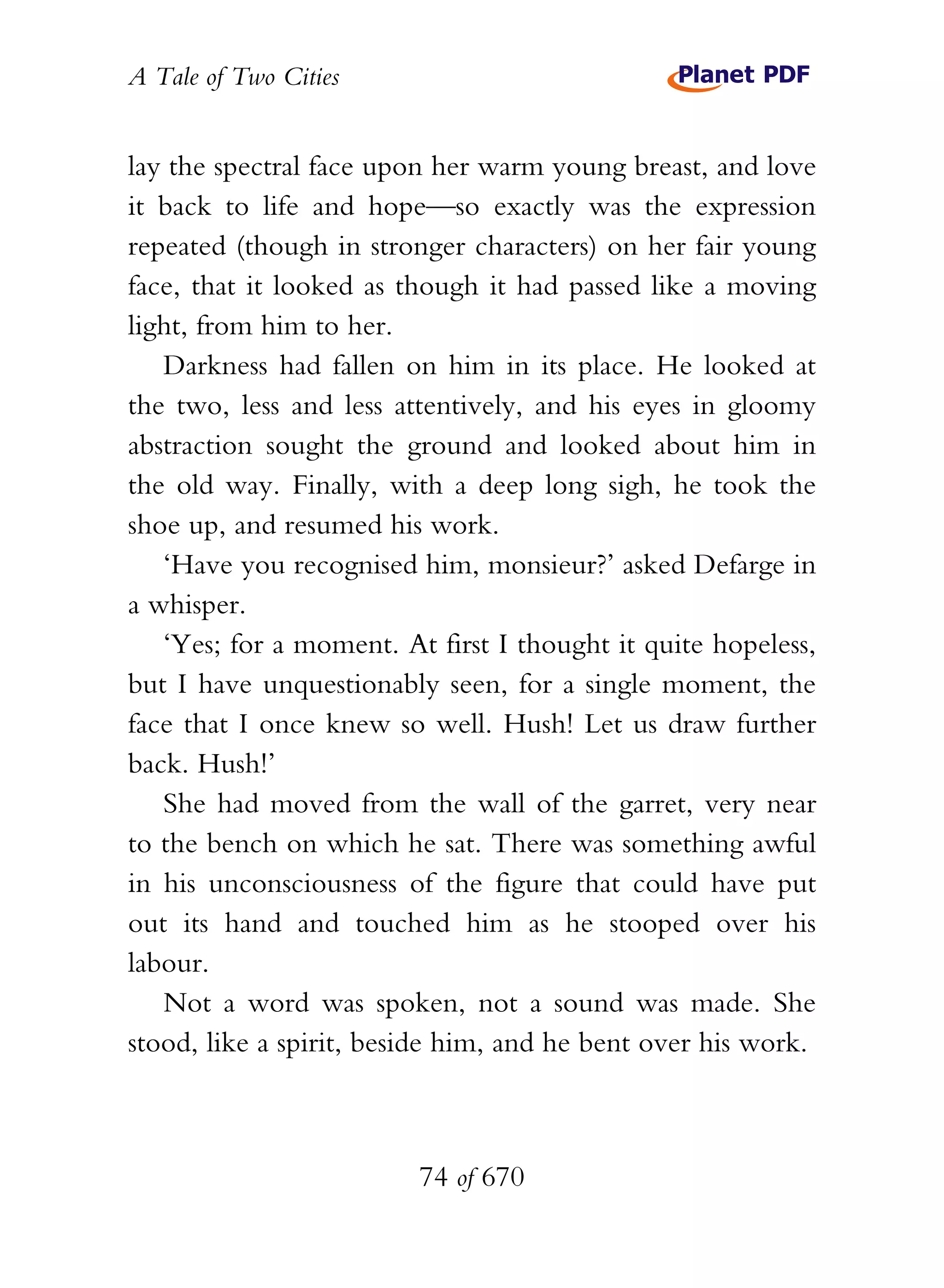 A Tale of Two Cities
74 of 670
lay the spectral face upon her warm young breast, and love
it back to life and hope—so exactly was the expression
repeated (though in stronger characters) on her fair young
face, that it looked as though it had passed like a moving
light, from him to her.
Darkness had fallen on him in its place. He looked at
the two, less and less attentively, and his eyes in gloomy
abstraction sought the ground and looked about him in
the old way. Finally, with a deep long sigh, he took the
shoe up, and resumed his work.
‘Have you recognised him, monsieur?’ asked Defarge in
a whisper.
‘Yes; for a moment. At first I thought it quite hopeless,
but I have unquestionably seen, for a single moment, the
face that I once knew so well. Hush! Let us draw further
back. Hush!’
She had moved from the wall of the garret, very near
to the bench on which he sat. There was something awful
in his unconsciousness of the figure that could have put
out its hand and touched him as he stooped over his
labour.
Not a word was spoken, not a sound was made. She
stood, like a spirit, beside him, and he bent over his work.
 