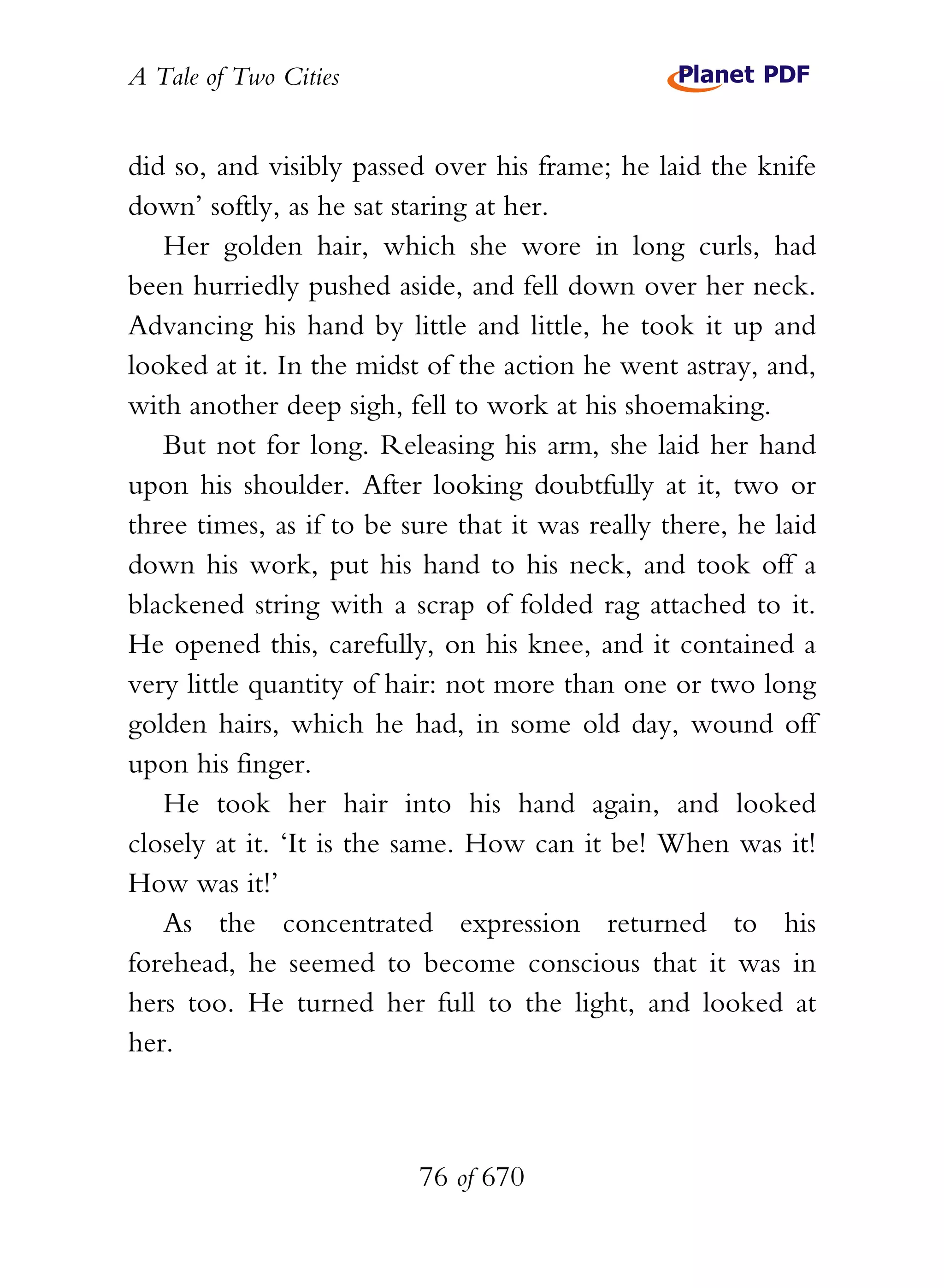 A Tale of Two Cities
76 of 670
did so, and visibly passed over his frame; he laid the knife
down’ softly, as he sat staring at her.
Her golden hair, which she wore in long curls, had
been hurriedly pushed aside, and fell down over her neck.
Advancing his hand by little and little, he took it up and
looked at it. In the midst of the action he went astray, and,
with another deep sigh, fell to work at his shoemaking.
But not for long. Releasing his arm, she laid her hand
upon his shoulder. After looking doubtfully at it, two or
three times, as if to be sure that it was really there, he laid
down his work, put his hand to his neck, and took off a
blackened string with a scrap of folded rag attached to it.
He opened this, carefully, on his knee, and it contained a
very little quantity of hair: not more than one or two long
golden hairs, which he had, in some old day, wound off
upon his finger.
He took her hair into his hand again, and looked
closely at it. ‘It is the same. How can it be! When was it!
How was it!’
As the concentrated expression returned to his
forehead, he seemed to become conscious that it was in
hers too. He turned her full to the light, and looked at
her.
 