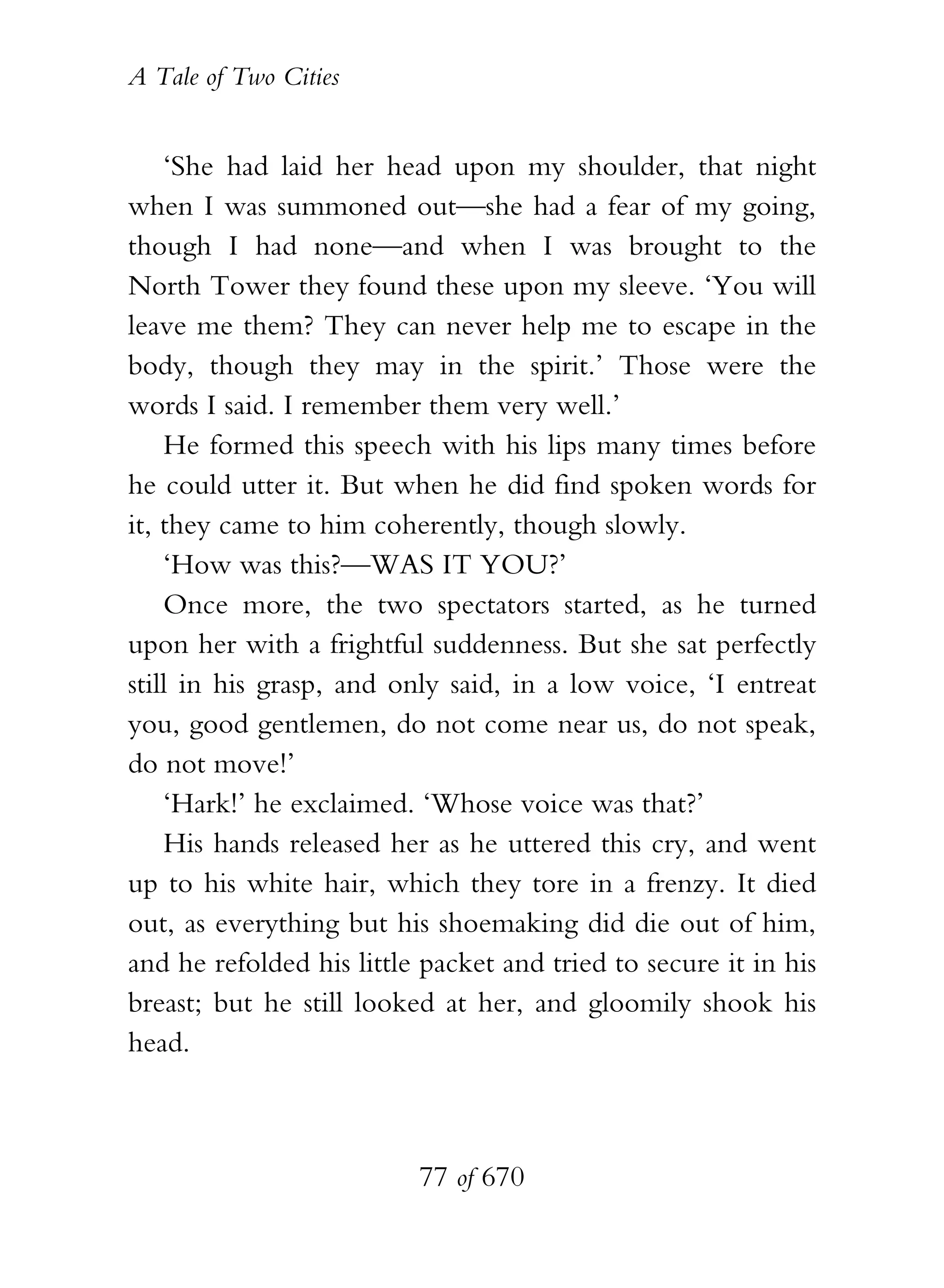 A Tale of Two Cities
77 of 670
‘She had laid her head upon my shoulder, that night
when I was summoned out—she had a fear of my going,
though I had none—and when I was brought to the
North Tower they found these upon my sleeve. ‘You will
leave me them? They can never help me to escape in the
body, though they may in the spirit.’ Those were the
words I said. I remember them very well.’
He formed this speech with his lips many times before
he could utter it. But when he did find spoken words for
it, they came to him coherently, though slowly.
‘How was this?—WAS IT YOU?’
Once more, the two spectators started, as he turned
upon her with a frightful suddenness. But she sat perfectly
still in his grasp, and only said, in a low voice, ‘I entreat
you, good gentlemen, do not come near us, do not speak,
do not move!’
‘Hark!’ he exclaimed. ‘Whose voice was that?’
His hands released her as he uttered this cry, and went
up to his white hair, which they tore in a frenzy. It died
out, as everything but his shoemaking did die out of him,
and he refolded his little packet and tried to secure it in his
breast; but he still looked at her, and gloomily shook his
head.
 