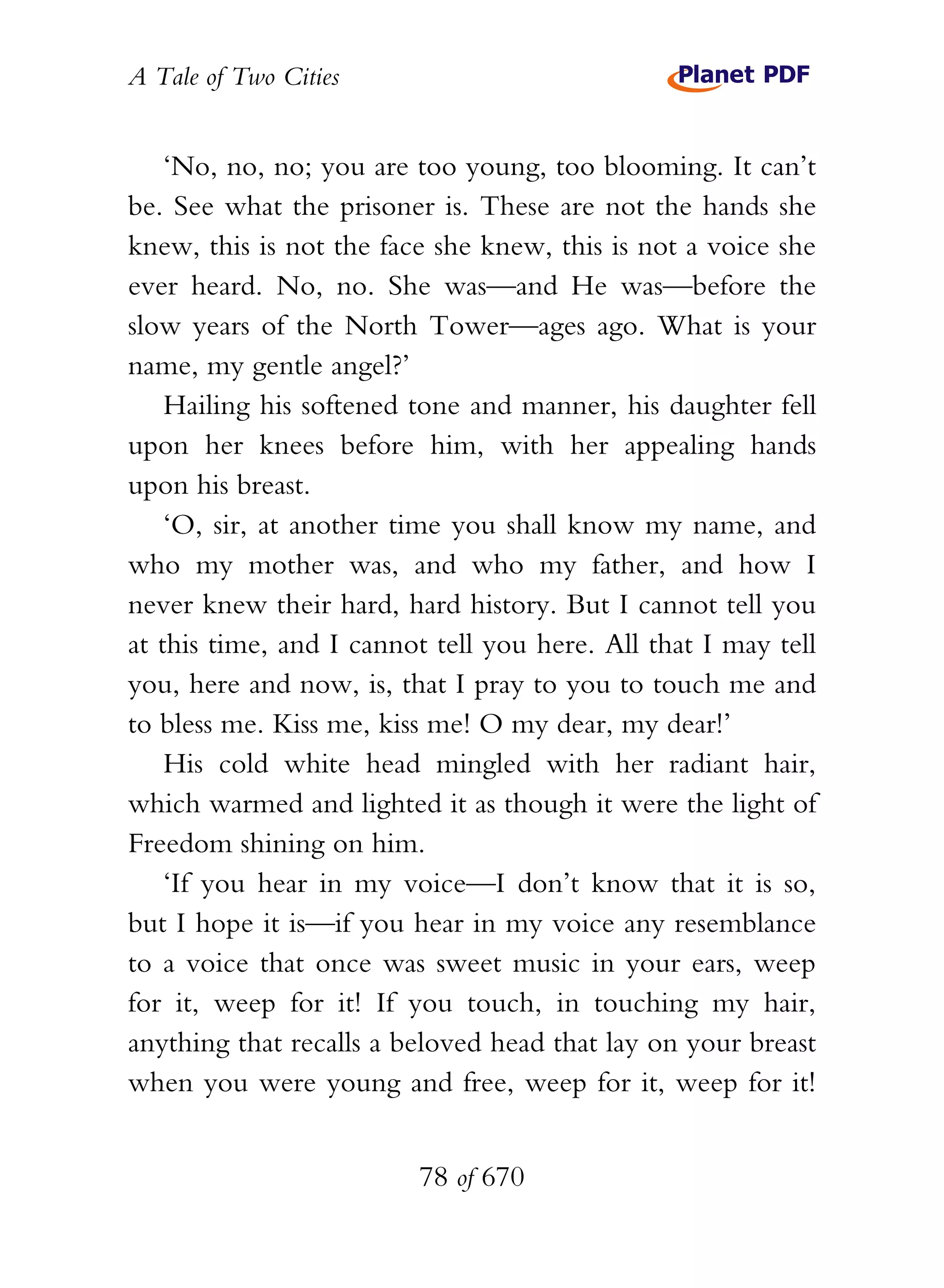 A Tale of Two Cities
78 of 670
‘No, no, no; you are too young, too blooming. It can’t
be. See what the prisoner is. These are not the hands she
knew, this is not the face she knew, this is not a voice she
ever heard. No, no. She was—and He was—before the
slow years of the North Tower—ages ago. What is your
name, my gentle angel?’
Hailing his softened tone and manner, his daughter fell
upon her knees before him, with her appealing hands
upon his breast.
‘O, sir, at another time you shall know my name, and
who my mother was, and who my father, and how I
never knew their hard, hard history. But I cannot tell you
at this time, and I cannot tell you here. All that I may tell
you, here and now, is, that I pray to you to touch me and
to bless me. Kiss me, kiss me! O my dear, my dear!’
His cold white head mingled with her radiant hair,
which warmed and lighted it as though it were the light of
Freedom shining on him.
‘If you hear in my voice—I don’t know that it is so,
but I hope it is—if you hear in my voice any resemblance
to a voice that once was sweet music in your ears, weep
for it, weep for it! If you touch, in touching my hair,
anything that recalls a beloved head that lay on your breast
when you were young and free, weep for it, weep for it!
 