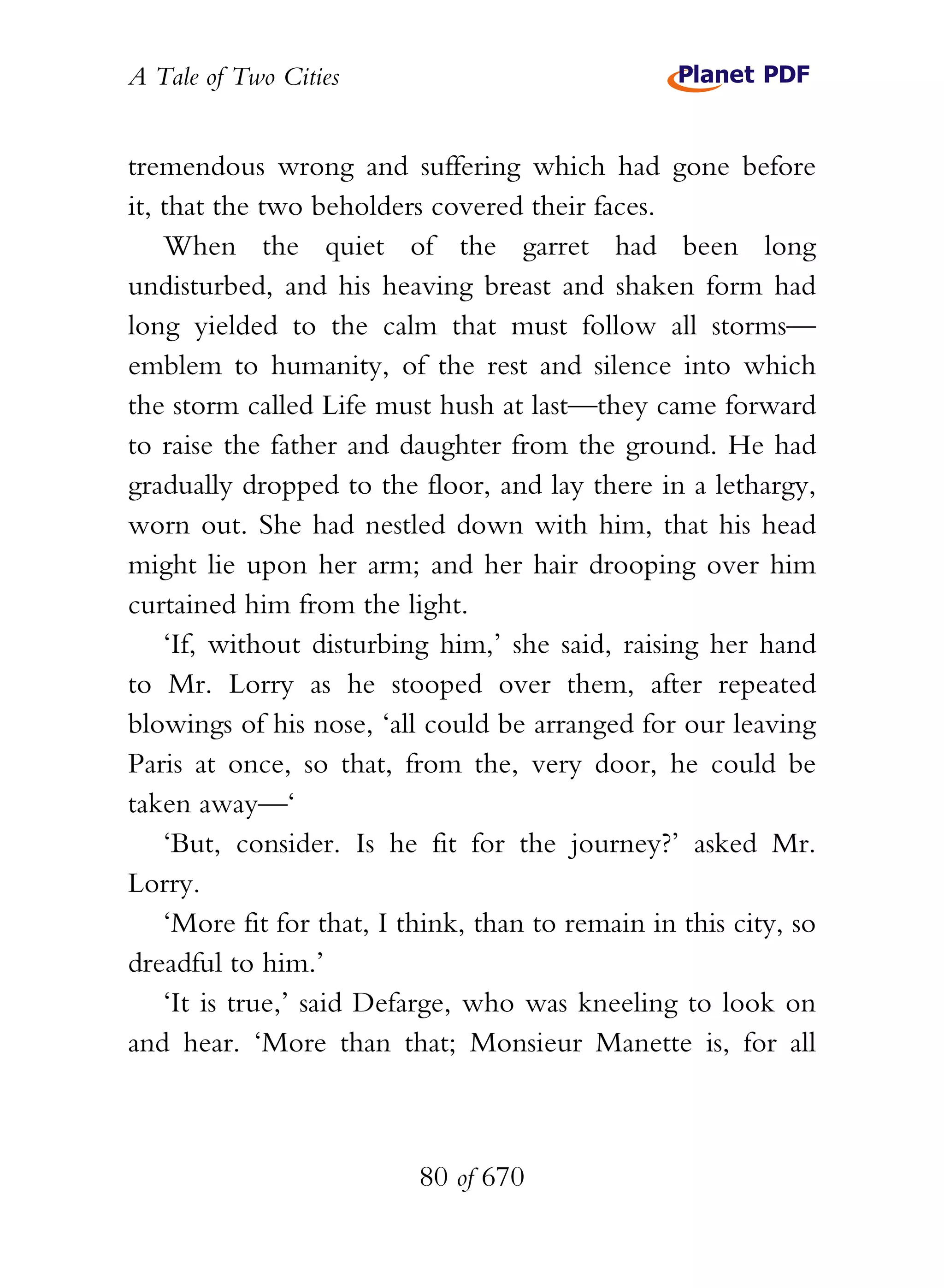 A Tale of Two Cities
80 of 670
tremendous wrong and suffering which had gone before
it, that the two beholders covered their faces.
When the quiet of the garret had been long
undisturbed, and his heaving breast and shaken form had
long yielded to the calm that must follow all storms—
emblem to humanity, of the rest and silence into which
the storm called Life must hush at last—they came forward
to raise the father and daughter from the ground. He had
gradually dropped to the floor, and lay there in a lethargy,
worn out. She had nestled down with him, that his head
might lie upon her arm; and her hair drooping over him
curtained him from the light.
‘If, without disturbing him,’ she said, raising her hand
to Mr. Lorry as he stooped over them, after repeated
blowings of his nose, ‘all could be arranged for our leaving
Paris at once, so that, from the, very door, he could be
taken away—‘
‘But, consider. Is he fit for the journey?’ asked Mr.
Lorry.
‘More fit for that, I think, than to remain in this city, so
dreadful to him.’
‘It is true,’ said Defarge, who was kneeling to look on
and hear. ‘More than that; Monsieur Manette is, for all
 