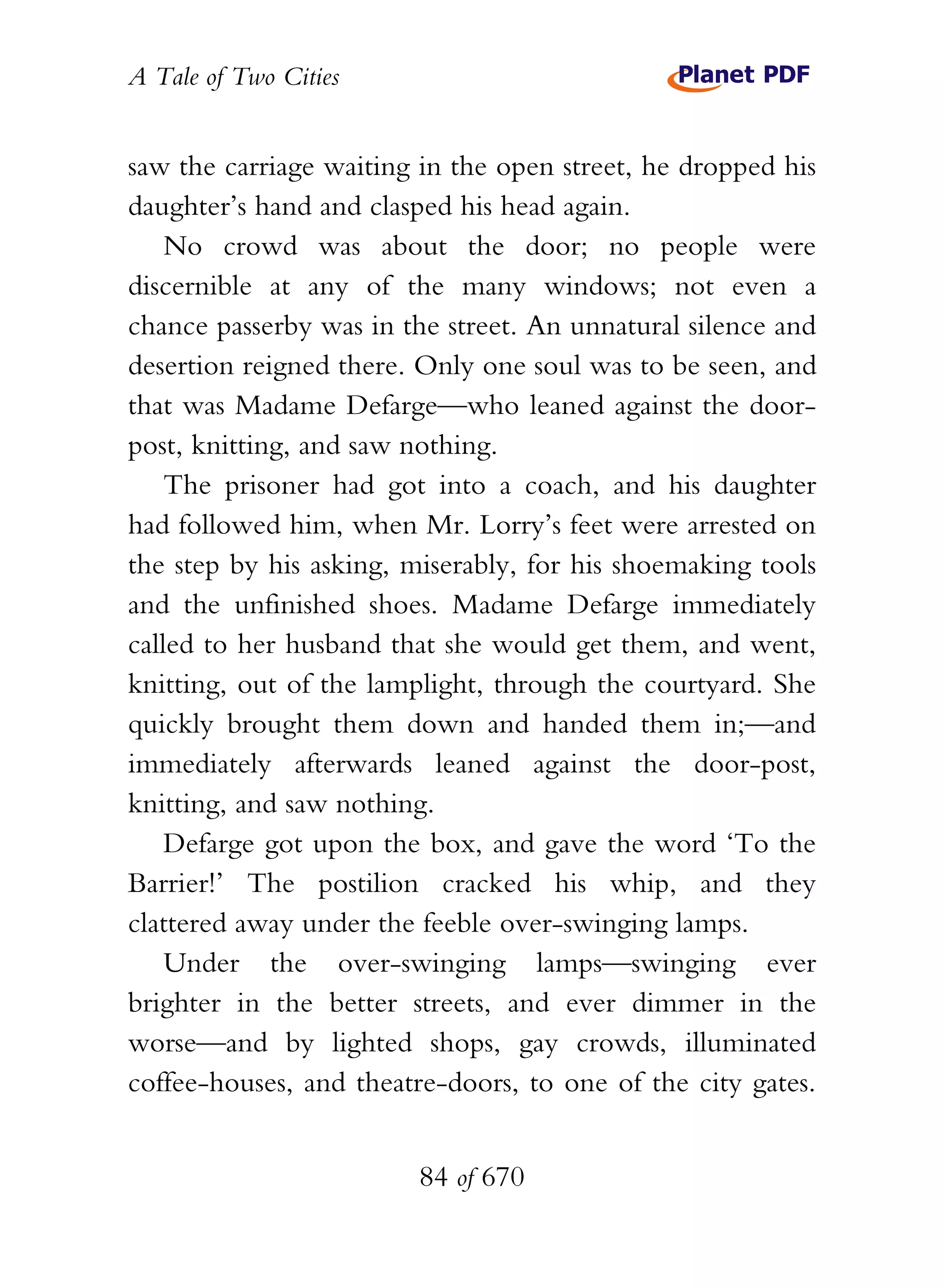 A Tale of Two Cities
84 of 670
saw the carriage waiting in the open street, he dropped his
daughter’s hand and clasped his head again.
No crowd was about the door; no people were
discernible at any of the many windows; not even a
chance passerby was in the street. An unnatural silence and
desertion reigned there. Only one soul was to be seen, and
that was Madame Defarge—who leaned against the door-
post, knitting, and saw nothing.
The prisoner had got into a coach, and his daughter
had followed him, when Mr. Lorry’s feet were arrested on
the step by his asking, miserably, for his shoemaking tools
and the unfinished shoes. Madame Defarge immediately
called to her husband that she would get them, and went,
knitting, out of the lamplight, through the courtyard. She
quickly brought them down and handed them in;—and
immediately afterwards leaned against the door-post,
knitting, and saw nothing.
Defarge got upon the box, and gave the word ‘To the
Barrier!’ The postilion cracked his whip, and they
clattered away under the feeble over-swinging lamps.
Under the over-swinging lamps—swinging ever
brighter in the better streets, and ever dimmer in the
worse—and by lighted shops, gay crowds, illuminated
coffee-houses, and theatre-doors, to one of the city gates.
 