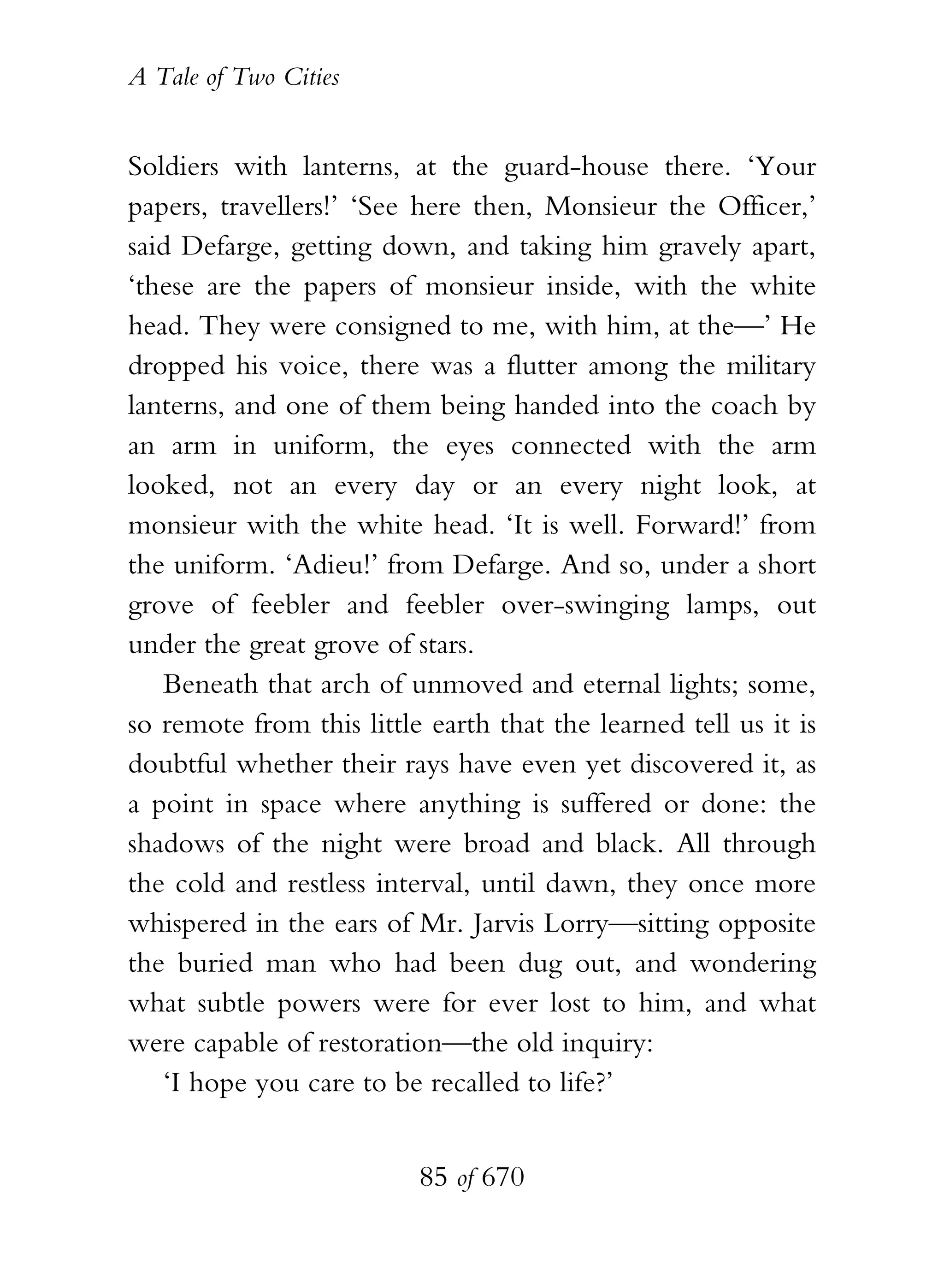 A Tale of Two Cities
85 of 670
Soldiers with lanterns, at the guard-house there. ‘Your
papers, travellers!’ ‘See here then, Monsieur the Officer,’
said Defarge, getting down, and taking him gravely apart,
‘these are the papers of monsieur inside, with the white
head. They were consigned to me, with him, at the—’ He
dropped his voice, there was a flutter among the military
lanterns, and one of them being handed into the coach by
an arm in uniform, the eyes connected with the arm
looked, not an every day or an every night look, at
monsieur with the white head. ‘It is well. Forward!’ from
the uniform. ‘Adieu!’ from Defarge. And so, under a short
grove of feebler and feebler over-swinging lamps, out
under the great grove of stars.
Beneath that arch of unmoved and eternal lights; some,
so remote from this little earth that the learned tell us it is
doubtful whether their rays have even yet discovered it, as
a point in space where anything is suffered or done: the
shadows of the night were broad and black. All through
the cold and restless interval, until dawn, they once more
whispered in the ears of Mr. Jarvis Lorry—sitting opposite
the buried man who had been dug out, and wondering
what subtle powers were for ever lost to him, and what
were capable of restoration—the old inquiry:
‘I hope you care to be recalled to life?’
 