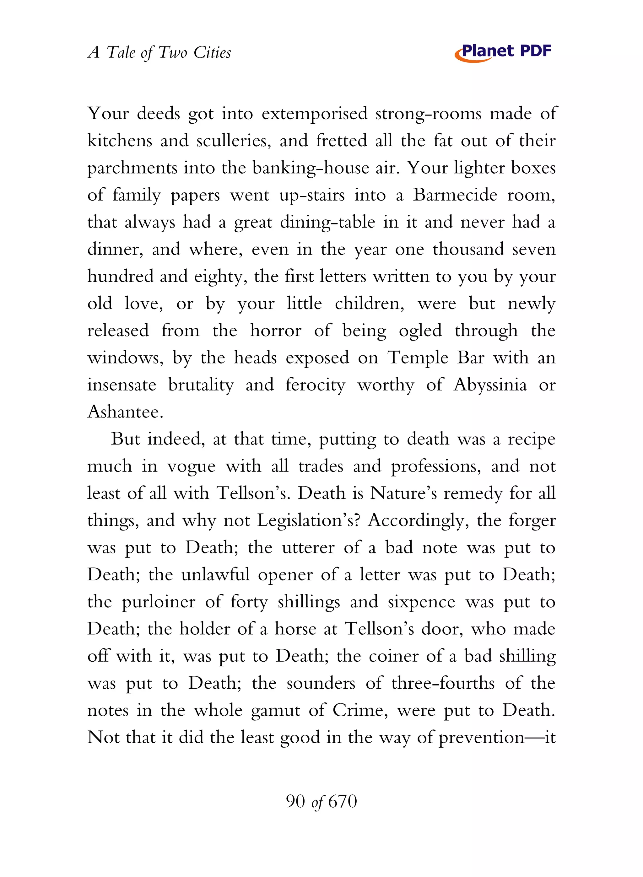 A Tale of Two Cities
90 of 670
Your deeds got into extemporised strong-rooms made of
kitchens and sculleries, and fretted all the fat out of their
parchments into the banking-house air. Your lighter boxes
of family papers went up-stairs into a Barmecide room,
that always had a great dining-table in it and never had a
dinner, and where, even in the year one thousand seven
hundred and eighty, the first letters written to you by your
old love, or by your little children, were but newly
released from the horror of being ogled through the
windows, by the heads exposed on Temple Bar with an
insensate brutality and ferocity worthy of Abyssinia or
Ashantee.
But indeed, at that time, putting to death was a recipe
much in vogue with all trades and professions, and not
least of all with Tellson’s. Death is Nature’s remedy for all
things, and why not Legislation’s? Accordingly, the forger
was put to Death; the utterer of a bad note was put to
Death; the unlawful opener of a letter was put to Death;
the purloiner of forty shillings and sixpence was put to
Death; the holder of a horse at Tellson’s door, who made
off with it, was put to Death; the coiner of a bad shilling
was put to Death; the sounders of three-fourths of the
notes in the whole gamut of Crime, were put to Death.
Not that it did the least good in the way of prevention—it
 