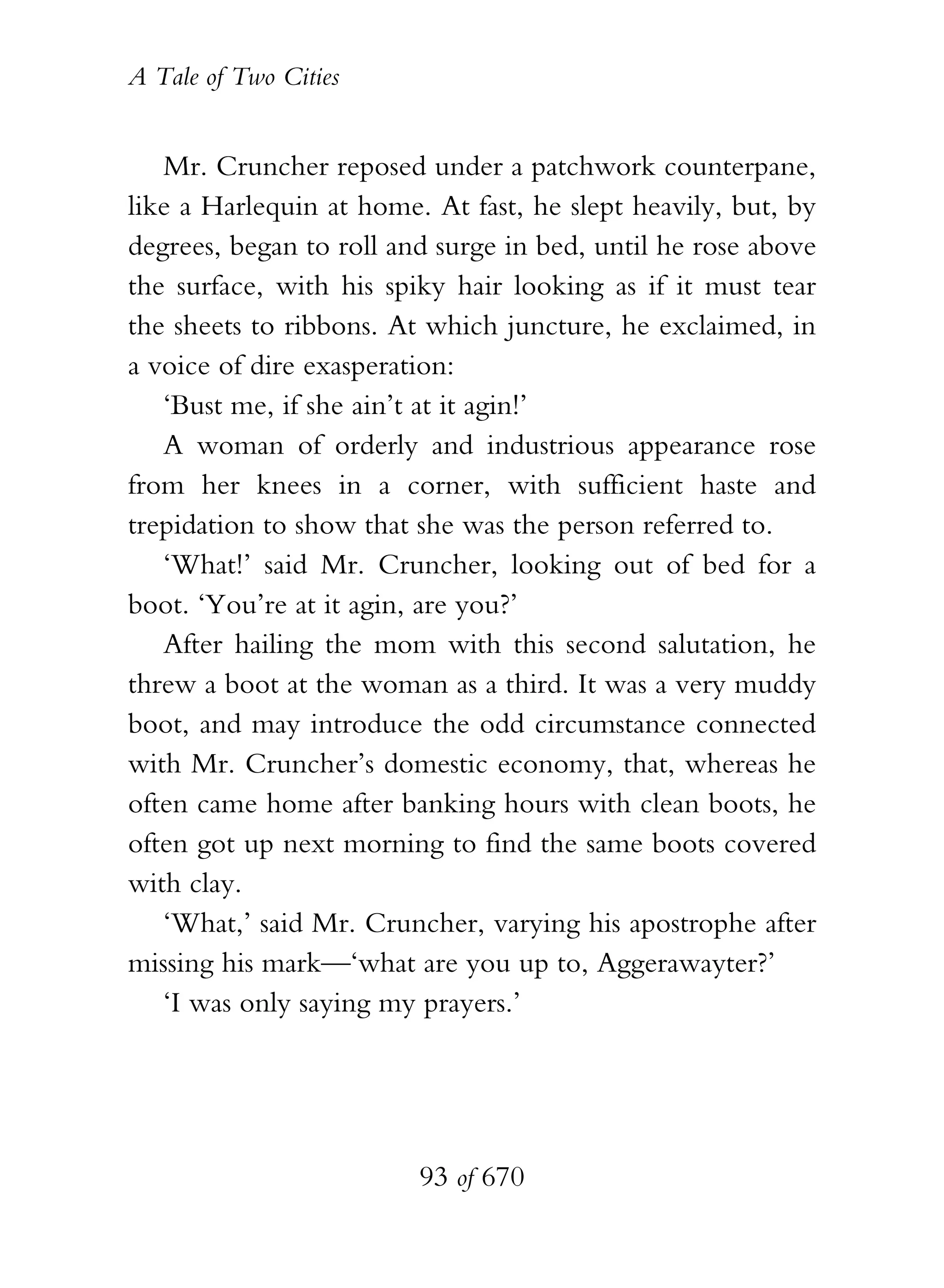 A Tale of Two Cities
93 of 670
Mr. Cruncher reposed under a patchwork counterpane,
like a Harlequin at home. At fast, he slept heavily, but, by
degrees, began to roll and surge in bed, until he rose above
the surface, with his spiky hair looking as if it must tear
the sheets to ribbons. At which juncture, he exclaimed, in
a voice of dire exasperation:
‘Bust me, if she ain’t at it agin!’
A woman of orderly and industrious appearance rose
from her knees in a corner, with sufficient haste and
trepidation to show that she was the person referred to.
‘What!’ said Mr. Cruncher, looking out of bed for a
boot. ‘You’re at it agin, are you?’
After hailing the mom with this second salutation, he
threw a boot at the woman as a third. It was a very muddy
boot, and may introduce the odd circumstance connected
with Mr. Cruncher’s domestic economy, that, whereas he
often came home after banking hours with clean boots, he
often got up next morning to find the same boots covered
with clay.
‘What,’ said Mr. Cruncher, varying his apostrophe after
missing his mark—‘what are you up to, Aggerawayter?’
‘I was only saying my prayers.’
 