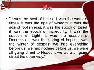 • "It was the best of times, it was the worst of
times, it was the age of wisdom, it was the
age of foolishness, it was the epoch of belief,
it was the epoch of incredulity, it was the
season of Light, it was the season of
Darkness, it was the spring of hope, it was
the winter of despair, we had everything
before us, we had nothing before us, we were
all going direct to Heaven, we were all going
direct the other way.”
 