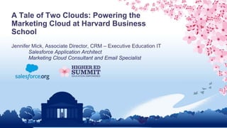 A Tale of Two Clouds: Powering the
Marketing Cloud at Harvard Business
School
Jennifer Mick, Associate Director, CRM – Executive Education IT
Salesforce Application Architect
Marketing Cloud Consultant and Email Specialist
 