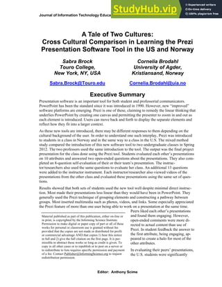 Journal of Information Technology Education: Research Volume 12, 2013
A Tale of Two Cultures:
Cross Cultural Comparison in Learning the Prezi
Presentation Software Tool in the US and Norway
Sabra Brock
Touro College,
New York, NY, USA
Sabra.Brock@Touro.edu
Cornelia Brodahl
University of Agder,
Kristiansand, Norway
Cornelia.Brodahl@uia.no
Executive Summary
Presentation software is an important tool for both student and professorial communicators.
PowerPoint has been the standard since it was introduced in 1990. However, new “improved”
software platforms are emerging. Prezi is one of these, claiming to remedy the linear thinking that
underlies PowerPoint by creating one canvas and permitting the presenter to zoom in and out as
each element is introduced. Users can move back and forth to display the separate elements and
reflect how they fit into a larger context.
As these new tools are introduced, there may be different responses to them depending on the
cultural background of the user. In order to understand one such interplay, Prezi was introduced
to students in a class in Norway and in the same way to a class in the U.S. The mixed method
study compared the introduction of this new software tool to two undergraduate classes in Spring
2012. The two professors used the same introduction to the tool. The output was the final project
presentation for the class done using the Prezi tool. Students evaluated each other’s presentations
on 10 attributes and answered two open-ended questions about the presentations. They also com-
pleted an 8-question self-evaluation of their or their team’s presentation. The instruc-
tor/researchers also used the same questions to evaluate her class. An additional 13 questions
were added to the instructor instrument. Each instructor/researcher also viewed videos of the
presentations from the other class and evaluated these presentations using the same set of ques-
tions.
Results showed that both sets of students used the new tool well despite minimal direct instruc-
tion. Most made their presentations less linear than they would have been in PowerPoint. They
generally used the Prezi technique of grouping elements and constructing a pathway between
groups. Most inserted multimedia such as photos, videos, and links. Some especially appreciated
the Prezi feature of more than one user being able to work on a presentation at the same time.
Peers liked each other’s presentations
and found them engaging. However,
open-ended comments were more di-
rected to actual content than use of
Prezi. In student feedback the answer to
the first attribute, being engaging, ap-
peared to create a halo for most of the
other attributes.
In evaluating their peers’ presentations,
the U.S. students were significantly
Material published as part of this publication, either on-line or
in print, is copyrighted by the Informing Science Institute.
Permission to make digital or paper copy of part or all of these
works for personal or classroom use is granted without fee
provided that the copies are not made or distributed for profit
or commercial advantage AND that copies 1) bear this notice
in full and 2) give the full citation on the first page. It is per-
missible to abstract these works so long as credit is given. To
copy in all other cases or to republish or to post on a server or
to redistribute to lists requires specific permission and payment
of a fee. Contact Publisher@InformingScience.org to request
redistribution permission.
Editor: Anthony Scime
 
