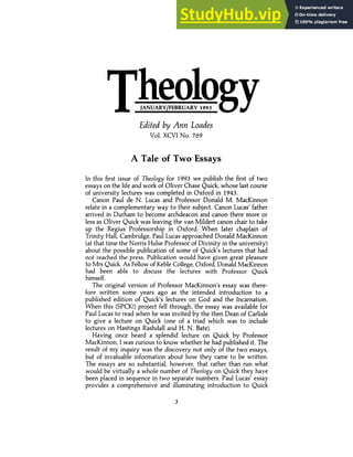 Edited by Ann Loades
Vol. XCVI No. 769
A Tale of Two Essays
In this first issue of Theology for 1993 we publish the first of two
essays on the life and work of Oliver Chase Quick, whose last course
of university lectures was completed in Oxford in 1943.
Canon Paul de N. Lucas and Professor Donald M. MacKinnon
relate in a complementary way to their subject. Canon Lucas' father
arrived in Durham to become archdeacon and canon there more or
less as Oliver Quick was leaving the van Mildert canon chair to take
up the Regius Professorship in Oxford. When later chaplain of
Trinity Hall, Cambridge, Paul Lucas approached Donald MacKinnon
(at that time the Norris Hulse Professor of Divinity in the university)
about the possible publication of some of Quick's lectures that had
not reached the press. Publication would have given great pleasure
to Mrs Quick. As Fellow of Keble College, Oxford, Donald MacKinnon
had been able to discuss the lectures with Professor Quick
himself.
The original version of Professor MacKinnon's essay was there-
fore written some years ago as the intended introduction to a
published edition of Quick's lectures on God and the Incarnation.
When this (SPCK!) project fell through, the essay was available for
Paul Lucas to read when he was invited by the then Dean of Carlisle
to give a lecture on Quick (one of a triad which was to include
lectures on Hastings Rashdall and H. N. Bate).
Having once heard a splendid lecture on Quick by Professor
MacKinnon, I was curious to know whether he had published it. The
result of my inquiry was the discovery not only of the two essays,
but -of invaluable information about how they came to be written.
The essays are so substantial, however, that rather than run what
would be virtually a whole number of Theology on Quick they have
been placed in sequence in two separate numbers. Paul Lucas' essay
provides a comprehensive and illuminating introduction to Quick
3
JANUARY/FEBRUARY 1993
Theology
 