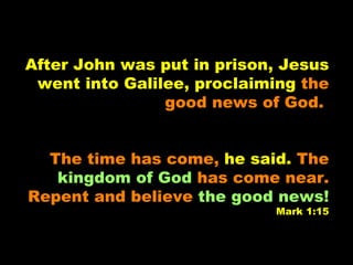 After John was put in prison, Jesus went into Galilee, proclaiming  the good news of God.   The time has come,   he said.   The  kingdom of God  has come near. Repent and believe  the good news! Mark 1:15 