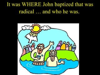 It was WHERE John baptized that was radical … and who he was.   