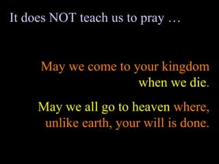 It does NOT teach us to pray … May we come to your kingdom  when we die . May we all go to heaven  where, unlike earth, your will is done. 