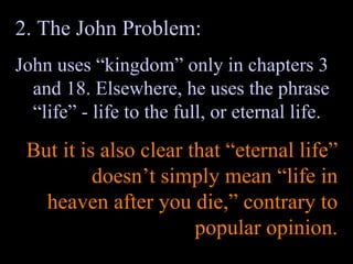 2. The John Problem: John uses “kingdom” only in chapters 3 and 18. Elsewhere, he uses the phrase “life” - life to the full, or eternal life. But it is also clear that “eternal life” doesn’t simply mean “life in heaven after you die,” contrary to popular opinion. 
