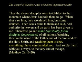 The Gospel of Matthew ends with these important words: Then the eleven disciples went to Galilee, to the mountain where Jesus had told them to go.  When they saw him, they worshiped him, but some doubted.  Then Jesus came to them and said, “All authority in heaven and on earth has been given to me.  Therefore go and  make  [spiritually form]  disciples  [apprentices]   of all nations, baptizing them in the name of the Father and of the Son and of the Holy Spirit, and  teaching them to obey everything I have commanded you.   And surely I am with you always, to the very end of the age.  (Matthew 28:16-20) 