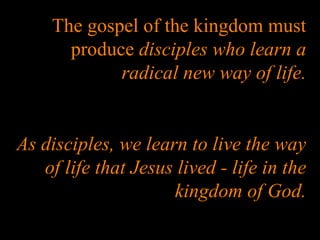 The gospel of the kingdom must produce  disciples who learn a radical new way of life. As disciples, we learn to live the way of life that Jesus lived - life in the kingdom of God. 