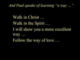 And Paul speaks of learning “a way …” Walk in Christ … Walk in the Spirit … I will show you a more excellent way … Follow the way of love … 