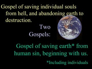 Two Gospels: Gospel of saving individual souls from hell, and abandoning earth to destruction. Gospel of saving earth* from human sin, beginning with us. *Including individuals 