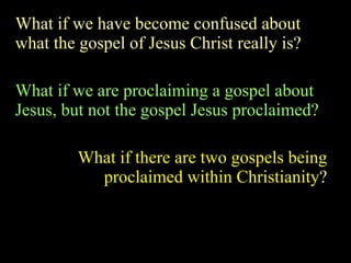 What if we have become confused about what the gospel of Jesus Christ really is? What if we are proclaiming a gospel about Jesus, but not the gospel Jesus proclaimed? What if there are two gospels being proclaimed within Christianity ? 