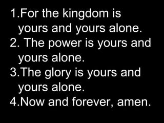 For the kingdom is yours and yours alone. The power is yours and yours alone. The glory is yours and yours alone. Now and forever, amen. 