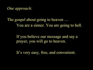 One approach: The gospel about going to heaven … You are a sinner. You are going to hell. If you believe our message and say a prayer, you will go to heaven. It’s very easy, free, and convenient. 