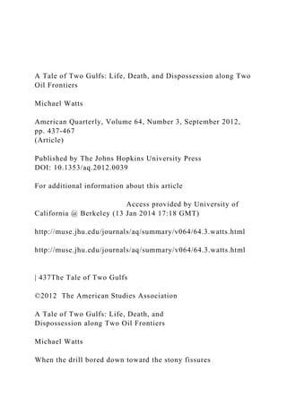 A Tale of Two Gulfs: Life, Death, and Dispossession along Two
Oil Frontiers
Michael Watts
American Quarterly, Volume 64, Number 3, September 2012,
pp. 437-467
(Article)
Published by The Johns Hopkins University Press
DOI: 10.1353/aq.2012.0039
For additional information about this article
Access provided by University of
California @ Berkeley (13 Jan 2014 17:18 GMT)
http://muse.jhu.edu/journals/aq/summary/v064/64.3.watts.html
http://muse.jhu.edu/journals/aq/summary/v064/64.3.watts.html
| 437The Tale of Two Gulfs
©2012 The American Studies Association
A Tale of Two Gulfs: Life, Death, and
Dispossession along Two Oil Frontiers
Michael Watts
When the drill bored down toward the stony fissures
 