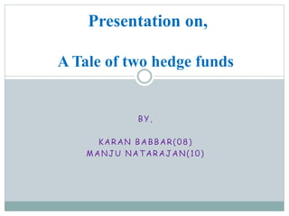 BY,
KARAN BABBAR(08)
MANJU NATARAJAN(10)
Presentation on,
A Tale of two hedge funds
 